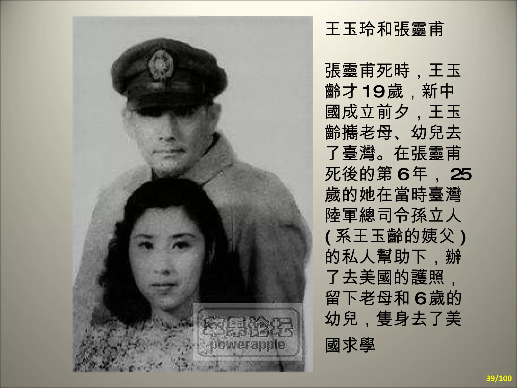 王玉玲和張靈甫 張靈甫死時，王玉齡才 19 歲，新中國成立前夕，王玉齡攜老母、幼兒去了臺灣。在張靈甫死後的第 6 年， 25 歲的她在當時臺灣陸軍總司令孫立人 ( 系王玉齡的姨父 ) 的私人幫助下，辦了去美國的護照，留下老母和 6 歲的幼兒，隻身去了美國求學   /100 