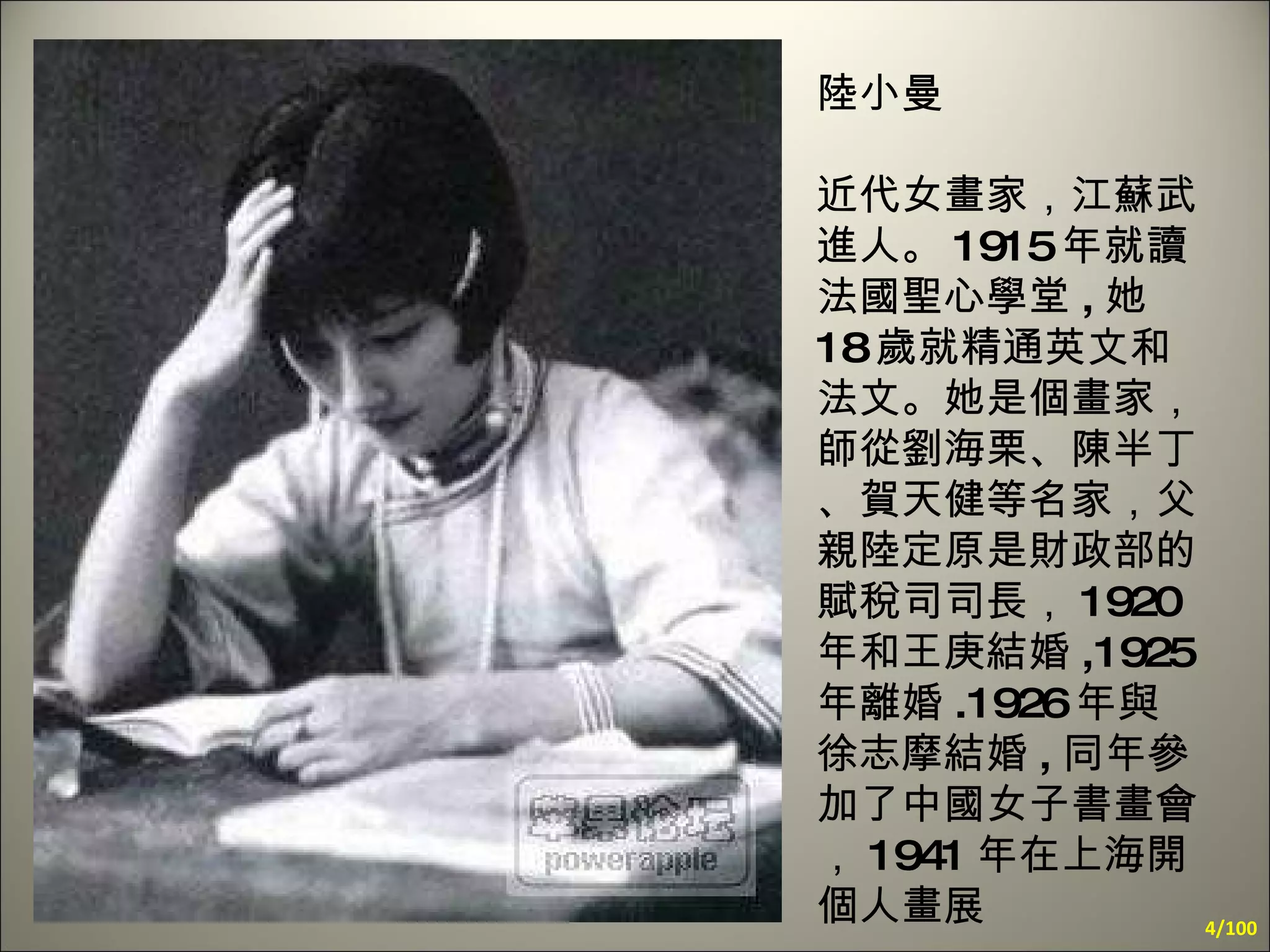 陸小曼 近代女畫家，江蘇武進人。 1915 年就讀法國聖心學堂 , 她 18 歲就精通英文和法文。她是個畫家，師從劉海栗、陳半丁、賀天健等名家，父親陸定原是財政部的賦稅司司長， 1920 年和王庚結婚 ,1925 年離婚 .1926 年與徐志摩結婚 , 同年參加了中國女子書畫會， 1941 年在上海開個人畫展 /100 