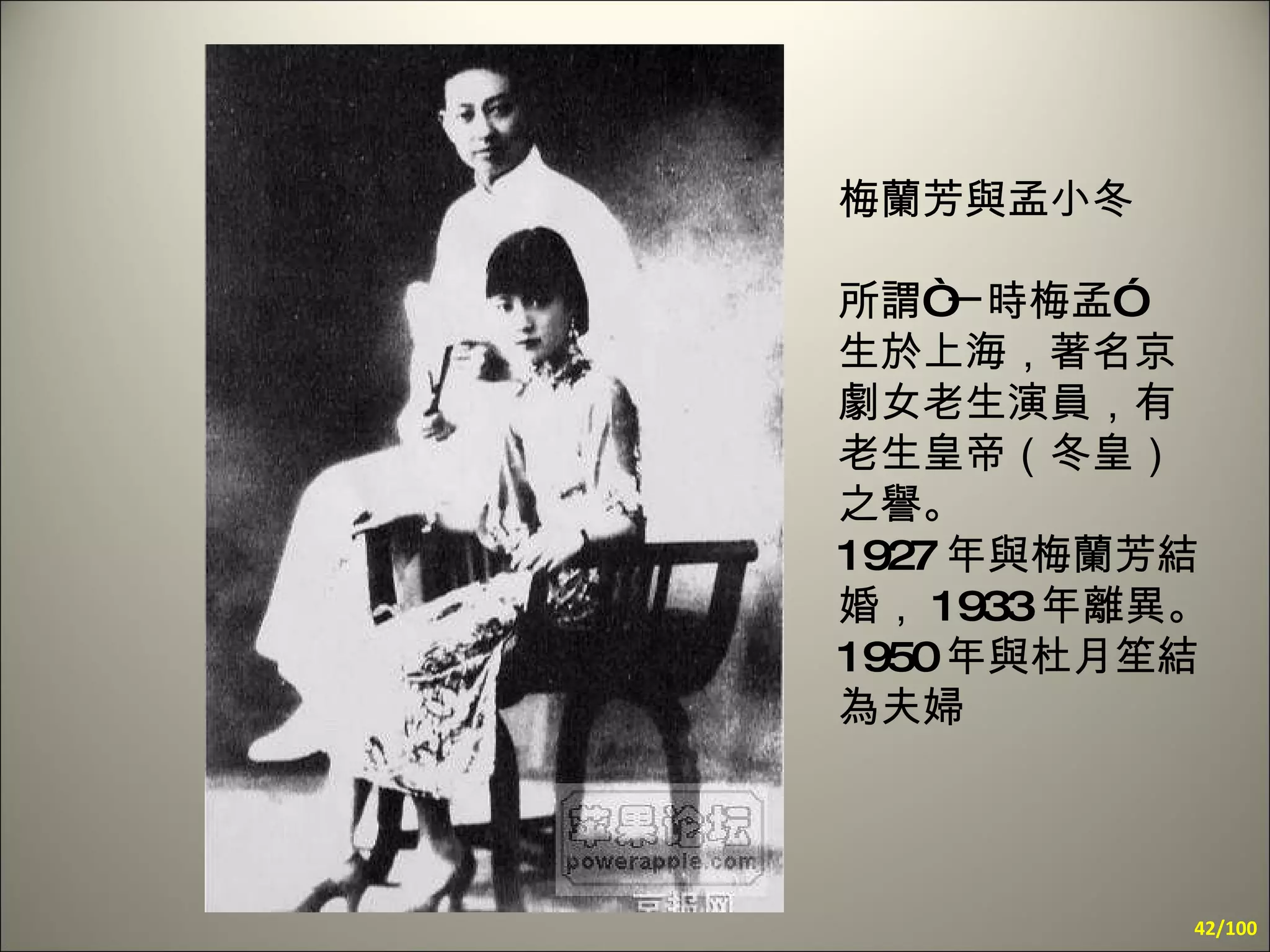 梅蘭芳與孟小冬 所謂“一時梅孟”  生於上海，著名京劇女老生演員，有老生皇帝（冬皇）之譽。  1927 年與梅蘭芳結婚， 1933 年離異。 1950 年與杜月笙結為夫婦 /100 