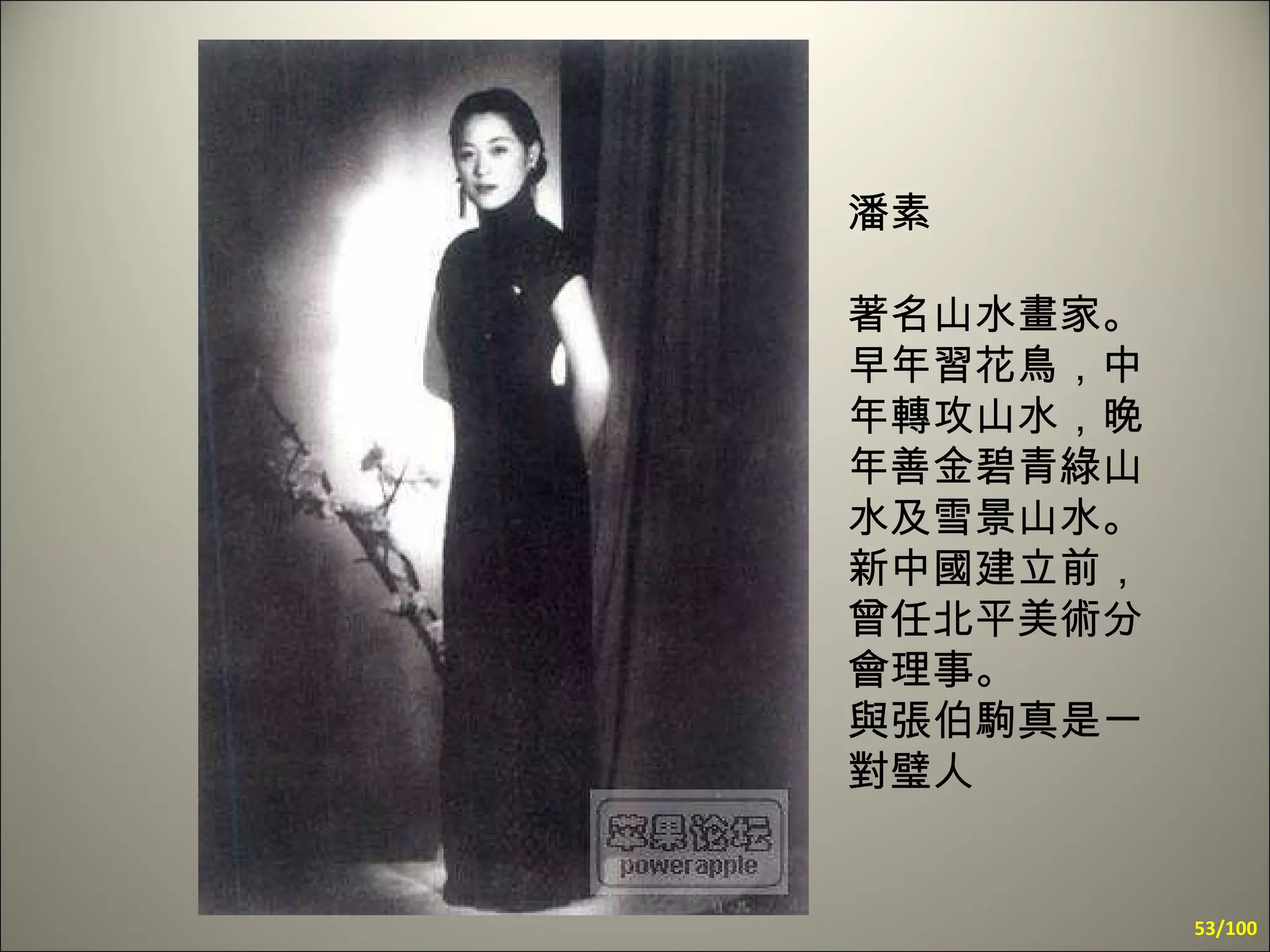 潘素 著名山水畫家。早年習花鳥，中年轉攻山水，晚年善金碧青綠山水及雪景山水。新中國建立前，曾任北平美術分會理事。  與張伯駒真是一對璧人 /100 