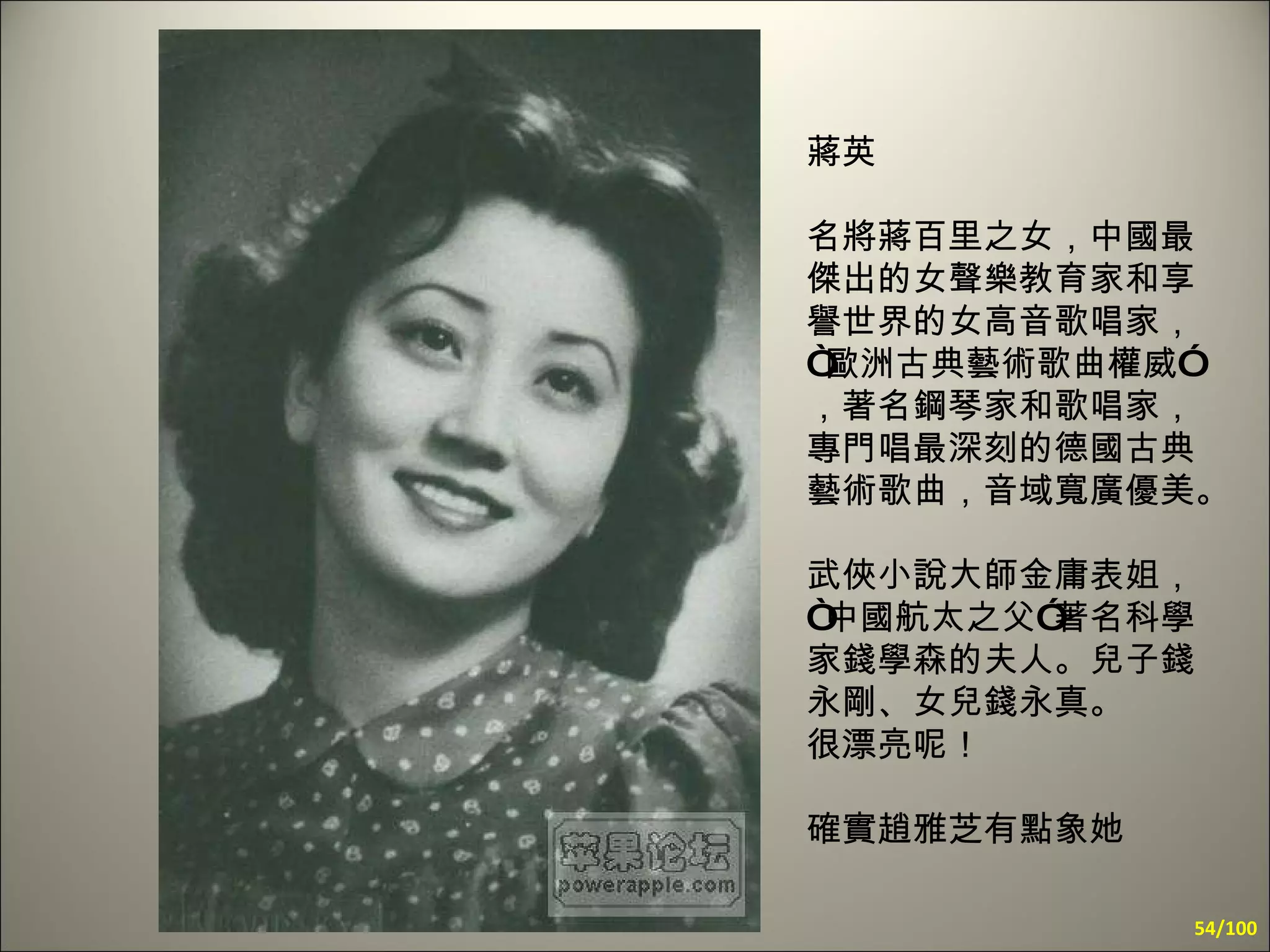 蔣英  名將蔣百里之女，中國最傑出的女聲樂教育家和享譽世界的女高音歌唱家，“歐洲古典藝術歌曲權威”，著名鋼琴家和歌唱家，專門唱最深刻的德國古典藝術歌曲，音域寬廣優美。  武俠小說大師金庸表姐，“中國航太之父”著名科學家錢學森的夫人。兒子錢永剛、女兒錢永真。 很漂亮呢！  確實趙雅芝有點象她 /100 