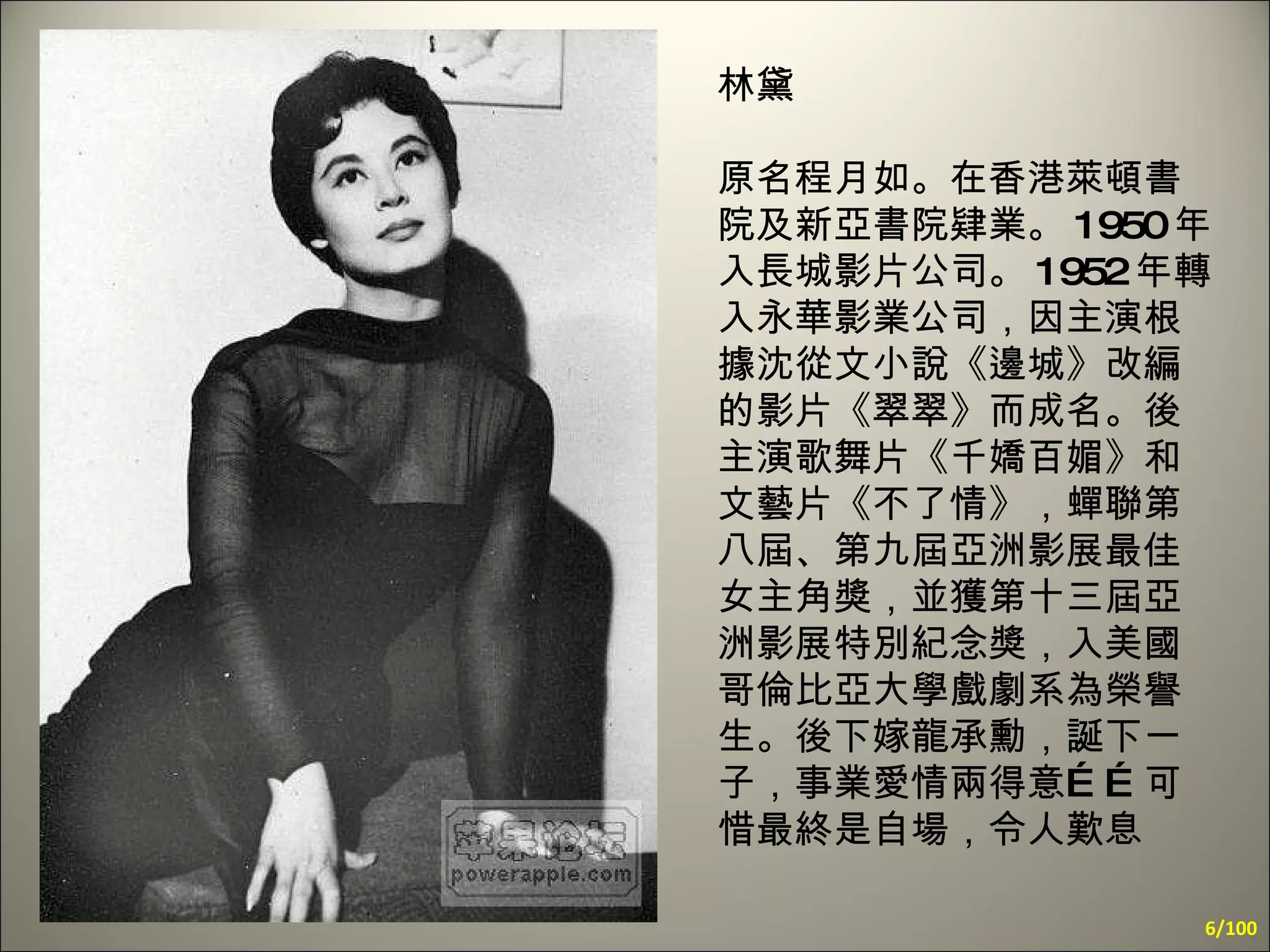 林黛 原名程月如。在香港萊頓書院及新亞書院肄業。 1950 年入長城影片公司。 1952 年轉入永華影業公司，因主演根據沈從文小說《邊城》改編的影片《翠翠》而成名。後主演歌舞片《千嬌百媚》和文藝片《不了情》，蟬聯第八屆、第九屆亞洲影展最佳女主角獎，並獲第十三屆亞洲影展特別紀念獎，入美國哥倫比亞大學戲劇系為榮譽生。後下嫁龍承勳，誕下一子，事業愛情兩得意……可惜最終是自場，令人歎息 /100 