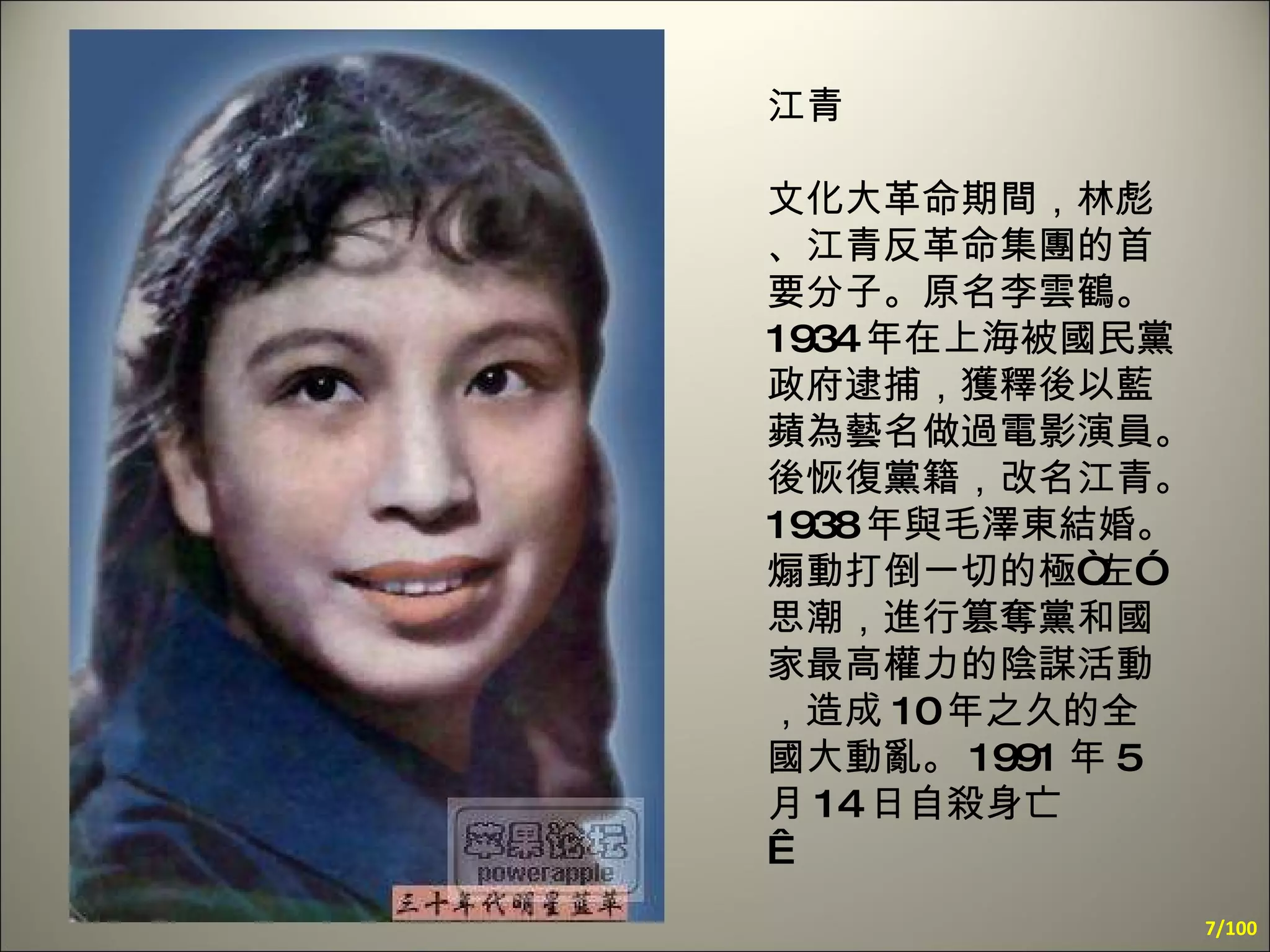 江青 文化大革命期間，林彪、江青反革命集團的首要分子。原名李雲鶴。 1934 年在上海被國民黨政府逮捕，獲釋後以藍蘋為藝名做過電影演員。後恢復黨籍，改名江青。 1938 年與毛澤東結婚。煽動打倒一切的極“左”思潮，進行篡奪黨和國家最高權力的陰謀活動，造成 10 年之久的全國大動亂。 1991 年 5 月 14 日自殺身亡    /100 