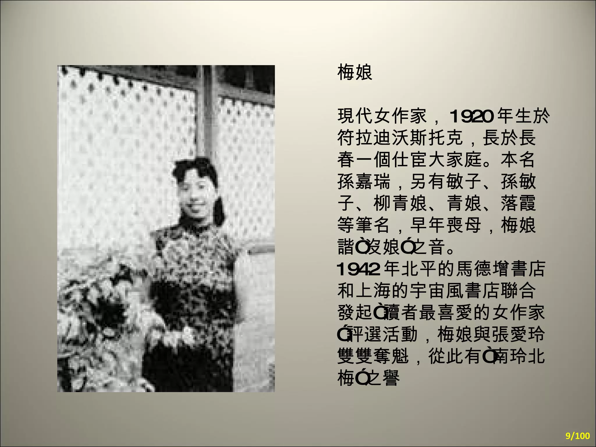 梅娘 現代女作家， 1920 年生於符拉迪沃斯托克，長於長春一個仕宦大家庭。本名孫嘉瑞，另有敏子、孫敏子、柳青娘、青娘、落霞等筆名，早年喪母，梅娘諧“沒娘”之音。  1942 年北平的馬德增書店和上海的宇宙風書店聯合發起“讀者最喜愛的女作家”評選活動，梅娘與張愛玲雙雙奪魁，從此有“南玲北梅”之譽  /100 
