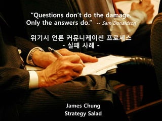 “Questions don’t do the damage.
Only the answers do.” -- Sam Donaldson

 위기시 언론 커뮤니케이션 프로세스
       - 실패 사례 -




             James Chung
             Strategy Salad
 