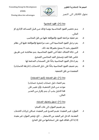 ‫‪Consulting Group for Development‬‬                                   ‫المجموعة الستشارية للتطوير‬
             ‫)‪(CGD‬‬

  ‫‪Turning ideas into advantages‬‬                                   ‫تحول الفكار الى التميز‬



                                           ‫مادة )٥(: القيود المحاسبية‬

     ‫يتففم تحضيففر القيود المحاسففبية يوميففا وذلك مففن قبففل المسففاعد الداري او‬      ‫1.‬

                                                                            ‫المالي.‬
                     ‫تتم عملية مراجعة القيود والموافقة عليها من قبل المحاسب.‬           ‫2.‬

     ‫يتم ترحيل القيود المحاسبية التي تمت مراجعتها والموافقة عليها إلى نظام‬             ‫3.‬

                                         ‫الكمبيوتر بحيث ل يسمح بتغييرها بعد ذلك.‬
     ‫ففي حالة اكتشاف خطفأ ففي القيود المحاسفبية، يتفم معالجتفه عفن طريفق‬               ‫4.‬

                              ‫عكس هذا القيد وتسجيل القيد المحاسبي الصحيح.‬
                   ‫يتم إدخال القيود المحاسبية بناءا على المستندات المدعمة لها.‬         ‫5.‬

     ‫يتم تصنيف القيود المحاسبية بناءا على دليل الحسابات )خارطة الحسابات(‬               ‫6.‬

                                                        ‫المعتمدة من قبل الجمعية.‬

                          ‫مادة )٦(: دليل الحسابات )شجرة الحسابات(‬

                       ‫يتفم اعتماد دليفل حسفابات )شجرة حسفابات(‬
                       ‫موح فد م فن قب فل الجمعي فة، وأي تغيي فر على‬
                            ‫ف‬            ‫ف‬         ‫ف‬     ‫ف ف‬
                       ‫هذا الدليفل يجفب أن يتفم بإقرار مفن المديفر‬
                                                             ‫المالي.‬

                                   ‫مادة )٧(: تسجيل وتصنيف الحسابات‬

                                  ‫يتم تقسيم الموارد إلى ثلث أقسام:‬
     ‫الموارد غيففر المقيدة: تضففم المنففح غيففر المقيدة، صففافي إيرادات الخدمات‬        ‫1.‬

     ‫المقدمة، الدخل غير المقيد من الستثمار … الخ، وتعتبر الموارد غير مقيدة‬
                           ‫إل إذا كان هنالك قيود على استخدامها من قبل المانح.‬




                                                ‫21‬
 