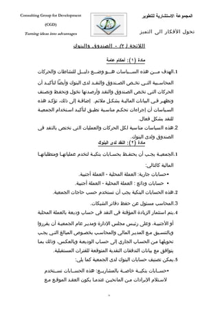 ‫‪Consulting Group for Development‬‬                                  ‫المجموعة الستشارية للتطوير‬
             ‫)‪(CGD‬‬

  ‫‪Turning ideas into advantages‬‬                                  ‫تحول الفكار الى التميز‬

                             ‫اللئحة ) ٢( - الصندوق والبنوك‬

                                                ‫مادة )١(: أحكام عامة‬

         ‫1.الهدف مفففن هذه السفففياسات هفففو وضفففع دليفففل للنشاطات والحركات‬

         ‫المحاسففبية التففي تخففص الصففندوق والنقففد لدى البنوك وأيضا لتأكيففد أن‬
         ‫الحركات التفي تخفص الصفندوق والنقفد وأرصفدتها تخول وتحففظ وتصفنف‬
         ‫وتظهفر ففي البيانات الماليفة بشكفل ملئم. إضاففة إلى ذلك، تؤكفد هذه‬
         ‫السفياسات أن إجراءات تحكفم مناسفبة تطبفق لتأكيفد اسفتخدام الجمعيفة‬
                                                                ‫للنقد بشكل فعال.‬
         ‫2.هذه السياسات مناسبة لكل الحركات والعمليات التي تختص بالنقد في‬
                                                              ‫الصندوق ولدى البنوك.‬
                                           ‫مادة )٢(: النقد لدى البنوك‬

         ‫1.الجمعي فة يج فب أن يحتف فظ بحس فابات بنكي فة لتخدم عملياته فا ومتطلباته فا‬
          ‫ف‬            ‫ف‬                ‫ف‬          ‫ف‬      ‫ف‬          ‫ف‬     ‫ف‬

                                                                       ‫المالية كالتالي:‬
                                  ‫‪‬حسابات جارية: العملة المحلية - العملة أجنبية.‬
                             ‫‪ ‬حسابات ودائع : العملة المحلية - العملة أجنبية.‬
                 ‫2.هذه الحسابات البنكية يجب أن تستخدم حسب حاجات الجمعية.‬

                                       ‫3.المحاسب مسئول عن حفظ دفاتر الشيكات.‬
         ‫4.يتم استثمار الزيادة المؤقتة في النقد في حساب وديعة بالعملة المحلية‬

         ‫أو الجنبيفة، وعلى رئيفس مجلس الدارة ومديفر عام الجمعيفة أن يقرروا‬
         ‫وبالتنسفيق مفع المديفر المالي والمحاسفب بخصفوص المبالغ التفي يجفب‬
         ‫تحويلهفا مفن الحسفاب الجاري إلى حسفاب الوديعفة وبالعكفس، وذلك بمفا‬
                 ‫يتوافق مع بيانات التدفقات النقدية المتوقعة للفترات المستقبلية.‬
                              ‫5.يمكن تصنيف حسابات البنوك لدى الجمعية كما يلي:‬

             ‫‪‬حسففابات بنكيففة خاصففة بالمشاريففع: هذه الحسففابات تسففتخدم‬
             ‫لسفتلم اليرادات مفن المانحيفن عندمفا يكون العقفد الموقفع مفع‬

                                                ‫41‬
 