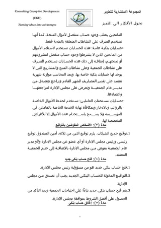 ‫‪Consulting Group for Development‬‬                             ‫المجموعة الستشارية للتطوير‬
             ‫)‪(CGD‬‬

  ‫‪Turning ideas into advantages‬‬                             ‫تحول الفكار الى التميز‬


             ‫المانحيفن يتطلب وجود حسفاب منفصفل لموال المنحفة، كمفا أنهفا‬
                      ‫تستخدم للصرف على النشاطات المتعلقة بالمنحة فقط.‬
             ‫‪‬حسفابات بنكيفة عامفة: هذه الحسفابات تسفتخدم لسفتلم الموال‬
             ‫من المانحين الذين ل يشترطوا وجود حساب منفصل لمشروعهم‬
             ‫أو لمنحته فم، إضاف فة إلى ذلك هذه الحس فابات تس فتخدم للص فرف‬
               ‫ف‬         ‫ف‬        ‫ف‬                   ‫ف‬        ‫ف‬
             ‫على نشاطات الجمعيفة وعلى نشاطات المنفح والمشاريفع التفي ل‬
             ‫يوجد لها حسابات بنكية خاصة بها، ويعد المحاسب موازنة شهرية‬
             ‫تعتمفد على تقديفر المصفاريف للشهفر القادم وتراجفع وتصفدق مفن‬
             ‫مديفففر عام الجمعيفففة وتعرض على مجلس الدارة لمراجعتهفففا‬
                                                                  ‫واعتمادها.‬
             ‫‪‬حسفابات مسفتحقات العامليفن: تسفتخدم لحففظ الموال الخاصفة‬
             ‫بالرواتب وبالدخار وبمكافأة نهاية الخدمة الخاصة بالعاملين في‬
             ‫المؤسففففسة ول يسففففمح باسففففتخدام هذه الموال إل للغراض‬
                                                             ‫المخصصة لها.‬
                              ‫مادة )٣(: الشخاص المفوضين بالتوقيع‬

         ‫1.توقيع جميع الشيكات، يلزم توقيع اثنين من ثلثة، أمين الصندوق توقيع‬

         ‫رئيسي ورئيس مجلس الدارة أو أي عضو عن مجلس الدارة و/أو مدير‬
         ‫عام الجمعي فة يفوض م فن مجلس الدارة بالضاف فة إلى خت فم الجمعي فة‬
          ‫ف‬         ‫ف‬         ‫ف‬                     ‫ف‬         ‫ف‬
                                                                       ‫المعتمد.‬
                                   ‫مادة )٤(: فتح حساب بنكي جديد‬

                  ‫1.فتح حساب بنكي جديد هو من مسؤولية رئيس مجلس الدارة.‬

         ‫2.التواقيفع المخولة للحسفاب البنكفي الجديفد يجفب أن تصفدق مفن مجلس‬

                                                                        ‫الدارة.‬
         ‫3.يتم فتح حساب بنكي جديد بناءا على احتياجات الجمعية وبعد التأكد من‬

                           ‫الحصول على أفضل الشروط بموافقة مجلس الدارة.‬
                                     ‫مادة )٥(: إغلق حساب بنكي‬


                                             ‫51‬
 