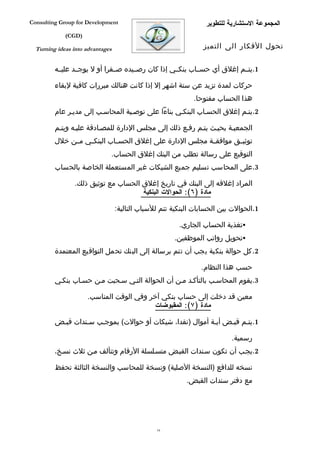 ‫‪Consulting Group for Development‬‬                                 ‫المجموعة الستشارية للتطوير‬
             ‫)‪(CGD‬‬

  ‫‪Turning ideas into advantages‬‬                                 ‫تحول الفكار الى التميز‬


         ‫1.يتففم إغلق أي حسففاب بنكففي إذا كان رصففيده صفففرا أو ل يوجففد عليففه‬

         ‫حركات لمدة تزيد عن ستة اشهر إل إذا كانت هنالك مبررات كافية لبقاء‬
                                                             ‫هذا الحساب مفتوحا.‬
         ‫2.يتفم إغلق الحسفاب البنكفي بناءا على توصفية المحاسفب إلى مديفر عام‬

         ‫الجمعيفة بحيفث يتفم رففع ذلك إلى مجلس الدارة للمصفادقة عليفه ويتفم‬
         ‫توثيففق موافقففة مجلس الدارة على إغلق الحسففاب البنكففي مففن خلل‬
                              ‫التوقيع على رسالة تطلب من البنك إغلق الحساب.‬
         ‫3.على المحاسب تسليم جميع الشيكات غير المستعملة الخاصة بالحساب‬

                ‫المراد إغلقه إلى البنك في تاريخ إغلق الحساب مع توثيق ذلك.‬
                                     ‫مادة )٦(: الحوالت البنكية‬

                                  ‫1.الحوالت بين الحسابات البنكية تتم للسباب التالية:‬

                                                        ‫‪‬تغذية الحساب الجاري.‬
                                                      ‫‪‬تحويل رواتب الموظفين.‬
         ‫2. كل حوالة بنكية يجب أن تتم برسالة إلى البنك تحمل التواقيع المعتمدة‬

                                                                ‫حسب هذا النظام.‬
         ‫3.يقوم المحاسفب بالتأكفد مفن أن الحوالة التفي سفحبت مفن حسفاب بنكفي‬

                     ‫معين قد دخلت إلى حساب بنكي آخر وفي الوقت المناسب.‬
                                         ‫مادة )٧(: المقبوضات‬

         ‫1.يتفم قبفض أيفة أموال )نقدا، شيكات أو حوالت( بموجفب سفندات قبفض‬

                                                                          ‫رسمية.‬
         ‫2.يجفب أن تكون سفندات القبفض متسفلسلة الرقام وتتألف مفن ثلث نسفخ،‬

         ‫نسخه للدافع )النسخة الصلية( ونسخة للمحاسب والنسخة الثالثة تحفظ‬
                                                          ‫مع دفتر سندات القبض.‬




                                                ‫61‬
 