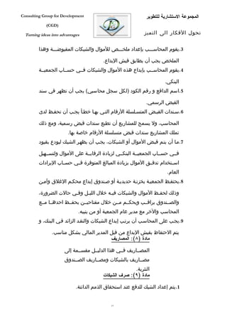 ‫‪Consulting Group for Development‬‬                              ‫المجموعة الستشارية للتطوير‬
             ‫)‪(CGD‬‬

  ‫‪Turning ideas into advantages‬‬                              ‫تحول الفكار الى التميز‬


         ‫3.يقوم المحاسفففب بإعداد ملخفففص للموال والشيكات المقبوضفففة وهذا‬

                                          ‫الملخص يجب أن يطابق فيش اليداع.‬
         ‫4.يقوم المحاسففب بإيداع هذه الموال والشيكات فففي حسففاب الجمعيففة‬

                                                                       ‫البنكي.‬
         ‫5.اسم الدافع و رقم الكود )لكل سجل محاسبي( يجب أن تظهر في سند‬

                                                              ‫القبض الرسمي.‬
         ‫6.سفندات القبفض المتسفلسلة الرقام التفي بهفا خطفأ يجفب أن تحففظ لدى‬

         ‫المحاسب، ول يسمح للمشاريع أن تطبع سندات قبض رسمية، ومع ذلك‬
                         ‫تملك المشاريع سندات قبض متسلسلة الرقام خاصة بها.‬
         ‫7.مفا أن يتفم قبفض الموال أو الشيكات، يجفب أن يظهفر الشيفك ليودع بقيود‬

         ‫فففي حسففاب الجمعيففة البنكففي لزيادة الرقابففة على الموال ولتسففهيل‬
         ‫اسففتخدام تدفففق الموال بزيادة المبالغ المتوفرة فففي حسففاب اليرادات‬
                                                                        ‫العام.‬
         ‫8.يحتففظ الجمعيفة بخزنفة حديديفة أو صفندوق إيداع محكفم الغلق وآمفن‬

         ‫وذلك لحففظ الموال والشيكات فيفه خلل الليفل وففي حالت الضرورة،‬
                        ‫ف‬    ‫ف‬          ‫ف‬                    ‫ف‬
         ‫والصففندوق يراقففب ويحكففم مففن خلل مفتاحيففن يحفففظ احدهففا مففع‬
                              ‫المحاسب والخر مع مدير عام الجمعية أو من ينيبه.‬
         ‫9.يجفب على المحاسفب أن يرتفب إيداع الشيكات والنقفد الزائد ففي البنفك، و‬

                ‫يتم الحتفاظ بفيش اليداع من قبل المدير المالي بشكل مناسب.‬
                                          ‫مادة )٨(: المصاريف‬

                       ‫المصففاريف فففي هذا الدليففل مقسففمة إلى‬
                       ‫مصففاريف بالشيكات ومصففاريف الصففندوق‬
                                                        ‫النثرية.‬
                                          ‫مادة )٩(: صرف الشيكات‬

                             ‫1.يتم إعداد الشيك للدفع عند استحقاق الذمم الدائنة.‬


                                              ‫71‬
 