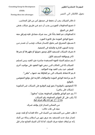 ‫‪Consulting Group for Development‬‬                                  ‫المجموعة الستشارية للتطوير‬
             ‫)‪(CGD‬‬

  ‫‪Turning ideas into advantages‬‬                                   ‫تحول الفكار الى التميز‬


            ‫2.دفاتر الشيكات يجب أن تحفظ في صندوق آمن من قبل المحاسب.‬

         ‫3.جميفع المدفوعات للمورديفن يجفب أن تتفم عفن طريفق شيكات بغفض‬

                                                                 ‫النظر عن المبلغ.‬
         ‫4.المدفوعات تتم فقط بناءا على سند صرف مصادق عليه ومرفق معه‬

                                        ‫جميع الوثائق المؤيدة مثل فاتورة المورد.‬
         ‫5.مس فئول المشروع غي فر مخول لص فدار شيكات، ويج فب أن تص فدر م فن‬
          ‫ف‬     ‫ف‬        ‫ف‬               ‫ف‬          ‫ف‬               ‫ف‬

                                      ‫وحدة الشئون الدارية والمالية في الجمعية.‬
         ‫6.تصرف الشيكات للمستفيد الول ويجوز تحويلها أو تظهيرها أو تجيرها‬

                                                     ‫لخر وبموافقة المستفيد الول.‬
         ‫7.يتفم تسفليم الشيفك للجهفة المسفتفيدة مباشرة دون التقيفد بزمفن لتسفليم‬

         ‫الشيكات إل ففي الحالت التفي تنفص فيهفا العقود على مواعيفد أخرى‬
               ‫ف‬                  ‫ف‬     ‫ف‬    ‫ف‬            ‫ف‬
                                         ‫للتسليم، حيث يجب التقيد بهذه المواعيد.‬
                 ‫8.يتم الحتفاظ بالشيكات التي تم إلغاؤها بعد ختمها بف "ملغى".‬

         ‫9.يتم مراجعة الوثائق المؤيدة والموافقات اللزمة قبل توقيع المفوضين‬
                                                                         ‫بالتوقيع.‬
         ‫01.المفوضون بالتوقيفع ل يجوز لهفم التوقيفع على الشيكات غيفر المكتوبفة‬
                                                             ‫)شيكات على بياض(.‬
                           ‫11.يتم ختم الوثائق والفواتير المدفوعة بعبارة "مدفوع".‬
                                   ‫21.يكتب على كل الفواتير المدفوعة رقم الشيكات.‬
                                  ‫مادة )٠١(: إجراءات وقف صرف شيك‬

                       ‫مفن الممكفن إصفدار قرار بوقفف صفرف‬
                                          ‫شيك في ثلث حالت:‬
         ‫1.طلب خطفي مفن المسفتفيد مفن الشيفك ففي حالة فقدانفه أو تلففه، ويتفم‬

         ‫إصدار شيك جديد للمستفيد بعد مرور شهر من استلم رسالة من البنك‬
         ‫بأنه تم إيقاف عملية صرف الشيك، أما إذا كان الشيك الضائع صادر قبل‬

                                                ‫81‬
 