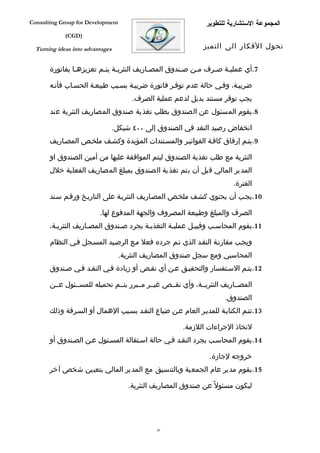 ‫‪Consulting Group for Development‬‬                               ‫المجموعة الستشارية للتطوير‬
             ‫)‪(CGD‬‬

  ‫‪Turning ideas into advantages‬‬                               ‫تحول الفكار الى التميز‬


       ‫7.أي عمليفة صفرف مفن صفندوق المصفاريف النثريفة يتفم تعزيزهفا بفاتورة‬
                ‫ف‬        ‫ف ف‬              ‫ف‬         ‫ف‬   ‫ف‬    ‫ف‬   ‫ف‬

       ‫ضريبفة، وففي حالة عدم توففر فاتورة ضريبفة بسفبب طبيعفة الحسفاب فأنفه‬
                                        ‫يجب توفر مستند بديل لدعم عملية الصرف.‬
       ‫8.يقوم المسئول عن الصندوق بطلب تغذية صندوق المصاريف النثرية عند‬

                                  ‫انخفاض رصيد النقد في الصندوق إلى ٠٠٤ شيكل.‬
       ‫9.يتفم إرفاق كاففة الفواتيفر والمسفتندات المؤيدة وكشفف ملخفص المصفاريف‬

       ‫النثرية مع طلب تغذية الصندوق ليتم الموافقة عليها من أمين الصندوق او‬
       ‫المدير المالي قبل أن يتم تغذية الصندوق بمبلغ المصاريف الفعلية خلل‬
                                                                        ‫الفترة.‬
       ‫01.يجفب أن يحتوي كشفف ملخفص المصفاريف النثريفة على التاريفخ ورقفم سفند‬

                          ‫الصرف والمبلغ وطبيعة المصروف والجهة المدفوع لها.‬
       ‫11.يقوم المحاسفب وقبيفل عمليفة التغذيفة بجرد صفندوق المصفاريف النثريفة،‬

       ‫ويجفب مقارنفة النقفد الذي تفم جرده فعل مفع الرصفيد المسفجل ففي النظام‬
                                   ‫المحاسبي ومع سجل صندوق المصاريف النثرية.‬
       ‫21.يتفم السفتفسار والتحقيفق عفن أي نقفص أو زيادة ففي النقفد ففي صفندوق‬

       ‫المصففاريف النثريففة، وأي نقففص غيففر مففبرر يتففم تحميله للمسففئول عففن‬
                                                                     ‫الصندوق.‬
       ‫31.تتفم الكتابفة للمديفر العام عفن ضياع النقفد بسفبب الهمال أو السفرقة وذلك‬

                                                       ‫لتخاذ الجراءات اللزمة.‬
       ‫41.يقوم المحاسفب بجرد النقفد ففي حالة اسفتقالة المسفئول عفن الصفندوق أو‬

                                                                ‫خروجه لجازة.‬
       ‫51.يقوم مدير عام الجمعية وبالتنسيق مع المدير المالي بتعيين شخص آخر‬

                                      ‫ليكون مسئول ً عن صندوق المصاريف النثرية.‬




                                               ‫02‬
 