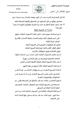 ‫‪Consulting Group for Development‬‬                               ‫المجموعة الستشارية للتطوير‬
             ‫)‪(CGD‬‬

  ‫‪Turning ideas into advantages‬‬                               ‫تحول الفكار الى التميز‬


       ‫61.كفل المصفاريف النثريفة يجفب أن تكون موثقفة بإصفدار سفند صفرف نثري‬
              ‫ف‬    ‫ف‬     ‫ف‬     ‫ف‬              ‫ف‬    ‫ف‬           ‫ف‬      ‫ف‬

          ‫متسلسل موقع من قبل المسئول عن الصندوق والجهة المستلمة للنقد.‬
       ‫71.عند حدوث عملية الدفع يتم ختم سند الصرف والوثائق المؤيدة له بختم "‬
                                                                     ‫دفع نقدا".‬
                                      ‫مادة )٢١(: التسويات البنكية‬

           ‫1.يتفم اسفتخدام نموذج محدد خاص لعداد التسفويات البنكيفة، يحتوي‬

           ‫على اسفم وعنوان البنفك ورقفم الحسفاب وعملة الحسفاب والتاريفخ‬
                                                       ‫لضمان لمزايا التالية:‬
                           ‫‪‬وجود كل المعلومات الضرورية في التسوية البنكية.‬
                          ‫‪‬تقليل الوقت اللزم لعداد ومراجعة التسوية البنكية.‬
                                   ‫‪‬توفير المكانية لتوثيق الموافقات الدارية.‬
           ‫2.يتفم تحضيفر التسفويات البنكيفة لكفل حسفاب مفن حسفابات البنوك‬

                       ‫الخاصة بالجمعية ومشاريعه من قبل المحاسب شهريا.‬
                  ‫3.يجب إعداد التسوية البنكية بالعملة الصلية للحساب البنكي.‬

                       ‫4.يتم إعداد التسوية البنكية خلل أسبوع من نهاية الشهر.‬

           ‫5.إعداد التسففوية البنكيففة مففن مسففؤوليات المحاسففب، ومففا أمكففن‬

           ‫الشخففص الذي يحضففر التسففوية البنكيففة يجففب أن ل يعمففل فففي‬
                                           ‫المدفوعات والمقبوضات النقدية.‬
           ‫6.يقوم المحاسفب بإعداد سفند قيفد بالمبالغ غيفر المسفجلة والتفي تفم‬

           ‫تحديدهفا ففي التسفوية البنكيفة مثفل التحويلت البنكيفة، المصفاريف‬
                                          ‫البنكية أو أية أخطاء في التسجيل.‬
           ‫7.يتفم إلغاء الشيكات العالقفة ففي التسفويات البنكيفة لمدة تزيفد عفن‬

           ‫ستة اشهر. ويتم إعداد سند قيد يتم فيه تسجيل مبلغ الشيك كذمة‬
                                                             ‫على الجمعية.‬



                                             ‫12‬
 