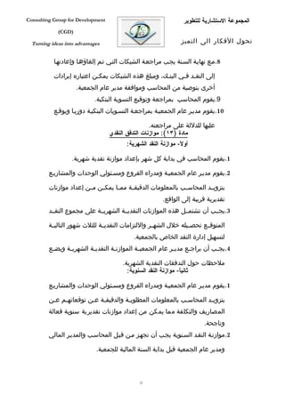 ‫‪Consulting Group for Development‬‬                                  ‫المجموعة الستشارية للتطوير‬
             ‫)‪(CGD‬‬

  ‫‪Turning ideas into advantages‬‬                                  ‫تحول الفكار الى التميز‬


           ‫8.مفع نهايفة السفنة يجفب مراجعفة الشيكات التفي تفم إلغاؤهفا وإعادتهفا‬

           ‫إلى النقفد ففي البنفك، ومبلغ هذه الشيكات يمكفن اعتباره إيرادات‬
                            ‫ف‬                        ‫ف‬      ‫ف ف‬
                     ‫أخرى بتوصية من المحاسب وموافقة مدير عام الجمعية.‬
                            ‫9.يقوم المحاسب بمراجعة وتوقيع التسوية البنكية.‬
           ‫01.يقوم مديفر عام الجمعيفة بمراجعفة التسفويات البنكيفة دوريفا ويوقفع‬

                                                    ‫عليها للدللة على مراجعته.‬
                                   ‫مادة )٣١(: موازنات التدفق النقدي‬
                                         ‫أو ً- موازنة النقد الشهرية:‬
                                                                ‫ل‬

                   ‫1.يقوم المحاسب في بداية كل شهر بإعداد موازنة نقدية شهرية.‬

         ‫2.يقوم مديفر عام الجمعيفة ومدراء الفروع ومسفئولي الوحدات والمشاريفع‬

         ‫بتزوي فد المحاس فب بالمعلومات الدقيق فة مم فا يمك فن م فن إعداد موازنات‬
                        ‫ف‬    ‫ف‬      ‫ف‬     ‫ف‬                    ‫ف‬         ‫ف‬
                                                        ‫تقديرية قريبة إلى الواقع.‬
         ‫3.يجففب أن تشتمففل هذه الموازنات النقديففة الشهريففة على مجموع النقففد‬

         ‫المتوقففع تحصففيله خلل الشهففر واللتزامات النقديففة للثلث شهور التاليففة‬
                                            ‫لتسهيل إدارة النقد الخاص بالجمعية.‬
         ‫4.يج فب أن يراج فع مدي فر عام الجمعي فة الموازن فة النقدي فة الشهري فة ويضفع‬
          ‫ف‬     ‫ف‬         ‫ف‬         ‫ف‬          ‫ف‬             ‫ف‬      ‫ف‬          ‫ف‬

                                        ‫ملحظات حول التدفقات النقدية الشهرية.‬
                                          ‫ثانيا- موازنة النقد السنوية:‬
                                                                 ‫ً‬

         ‫1.يقوم مديفر عام الجمعيفة ومدراء الفروع ومسفئولي الوحدات والمشاريفع‬

         ‫بتزوي فد المحاسفب بالمعلومات المطلوبفة والدقيق فة ع فن توقعاتهفم عفن‬
          ‫ف‬   ‫ف‬         ‫ف ف‬             ‫ف‬                    ‫ف‬        ‫ف‬
         ‫المصاريف والتكلفة مما يمكن من إعداد موازنات تقديرية سنوية فعالة‬
                                                                          ‫وناجحة.‬
         ‫2.موازنفة النقفد السفنوية يجفب أن تجهفز مفن قبفل المحاسفب والمديفر المالي‬

                             ‫ومدير عام الجمعية قبل بداية السنة المالية للجمعية.‬



                                               ‫22‬
 