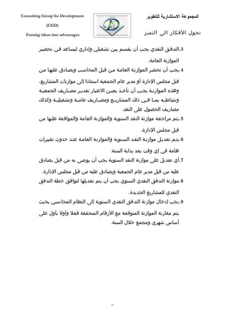 ‫‪Consulting Group for Development‬‬                               ‫المجموعة الستشارية للتطوير‬
             ‫)‪(CGD‬‬

  ‫‪Turning ideas into advantages‬‬                               ‫تحول الفكار الى التميز‬


         ‫3.التدففق النقدي يجفب أن يقسفم بيفن تشغيلي وإداري ليسفاعد ففي تحضيفر‬

                                                                ‫الموازنة العامة.‬
         ‫4.يجفب أن تحضفر الموازنفة العامفة مفن قبفل المحاسفب ويصفادق عليهفا مفن‬

         ‫قبل مجلس الدارة أو مدير عام الجمعية استنادا إلى موازنات المشاريع،‬
         ‫وهذه الموازنفة يجفب أن تأخفذ بعيفن العتبار تقديفر مصفاريف الجمعيفة‬
         ‫ونشاطففه بمففا فففي ذلك المشاريففع ومصففاريف عامففة وتشغيليففة وكذلك‬
                                                   ‫مصاريف الحصول على النقد.‬
         ‫5.يتم مراجعة موازنة النقد السنوية والموازنة العامة والموافقة عليها من‬

                                                             ‫قبل مجلس الدارة.‬
         ‫6.يتفم تعديفل موازنفة النقفد السفنوية والموازنفة العامفة عنفد حدوث تغييرات‬

                                             ‫هامة في إي وقت بعد بداية السنة.‬
         ‫7.أي تعديل على موازنة النقد السنوية يجب أن يوصى به من قبل يصادق‬

          ‫عليه من قبل مدير عام الجمعية ويصادق عليه من قبل مجلس الدارة.‬
         ‫8.موازنة التدفق النقدي السنوي يجب أن يتم تعديلها لتوافق خطة التدفق‬

                                                      ‫النقدي للمشاريع الجديدة.‬
         ‫9.يجب إدخال موازنة التدفق النقدي السنوية إلى النظام المحاسبي بحيث‬

         ‫يتم مقارنة الموازنة المتوقعة مع الرقام المتحققة فعل وأول بأول على‬
                                             ‫أساس شهري ومجمع خلل السنة.‬




                                              ‫32‬
 