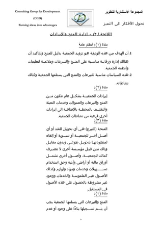 ‫‪Consulting Group for Development‬‬                                  ‫المجموعة الستشارية للتطوير‬
             ‫)‪(CGD‬‬

  ‫‪Turning ideas into advantages‬‬                                  ‫تحول الفكار الى التميز‬

                         ‫اللئحة ) ٣( - إدارة المنح واليرادات‬

                                               ‫مادة )١(: أحكام عامة‬

         ‫1.أن الهدف مفن هذه الوثيقفة هفو تزويفد الجمعيفة بدليفل للمنفح وللتأكيفد أن‬

         ‫هنالك إدارة ورقابففة مناسففبة على المنففح والتففبرعات وملئمففة لتعليمات‬
                                                                 ‫وأنظمة الجمعية.‬
         ‫2.هذه السفياسات مناسفبة للتفبرعات والمنفح التفي يسفتلمها الجمعيفة وكذلك‬

                                                                         ‫نشاطاته.‬
                                                          ‫مادة )٢(:‬

                       ‫إيرادات الجمعي ففة بشك ففل عام تتكون م ففن‬
                         ‫ف‬               ‫ف‬       ‫ف‬
                       ‫المنح والتبرعات والعمولت وخدمات التعبئة‬
                       ‫والتغليففف بالمحطففة بالضافففة إلى إيرادات‬
                                  ‫أخرى فرعية من نشاطات الجمعية.‬
                                                        ‫مادة )٣(:‬

                       ‫المنحفة )التفبرع( هفي أي تحويفل للنقفد أو أي‬
                       ‫أصفففل آخفففر للجمعيفففة أو تسفففوية أو إلغاء‬
                       ‫لمطلوباته فا بتحوي فل طوع في وبدون مقاب فل‬
                        ‫ف‬             ‫ف‬      ‫ف‬        ‫ف‬
                       ‫وذلك مففن قبففل مؤسففسة أخرى ل تتصففرف‬
                       ‫كمالك للجمعيفففة، وأصفففول أخرى تشمفففل‬
                       ‫أوراق مالية أو أراضي وأبنية وحق استخدام‬
                       ‫تس ففففففهيلت وخدمات ومواد ولوازم وكذلك‬
                                                          ‫ف‬
                       ‫الصففول غيففر الملموسففة والخدمات ووعود‬
                       ‫غيفر مشروطفة بالحصفول على هذه الصفول‬
                                                     ‫في المستقبل.‬
                                                         ‫مادة )٤(:‬

                       ‫المنح والتبرعات التي يتسلمها الجمعية يجب‬
                       ‫أن يتفففم تسفففجيلها بناءا على وجود أو عدم‬

                                               ‫42‬
 