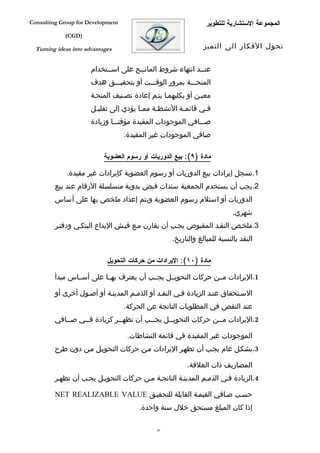 ‫‪Consulting Group for Development‬‬                                 ‫المجموعة الستشارية للتطوير‬
             ‫)‪(CGD‬‬

  ‫‪Turning ideas into advantages‬‬                                 ‫تحول الفكار الى التميز‬


                       ‫عنففد انتهاء شروط المانففح على اسففتخدام‬
                             ‫ف‬                              ‫ف‬
                       ‫المنحفففة بمرور الوقفففت أو بتحقيفففق هدف‬
                       ‫معيفن أو بكليهمفا يتفم إعادة تصفنيف المنحفة‬
                       ‫ففي قائمفة النشطفة ممفا يؤدي إلى تقليفل‬
                        ‫ف‬               ‫ف‬    ‫ف‬       ‫ف‬      ‫ف‬
                       ‫صفففافي الموجودات المقيدة مؤقتفففا وزيادة‬
                                   ‫صافي الموجودات غير المقيدة.‬

                            ‫مادة )٩(: بيع الدوريات أو رسوم العضوية‬

             ‫1.تسجل إيرادات بيع الدوريات أو رسوم العضوية كإيرادات غير مقيدة.‬
         ‫2.يجب أن يستخدم الجمعية سندات قبض يدوية متسلسلة الرقام عند بيع‬
         ‫الدوريات أو استلم رسوم العضوية ويتم إعداد ملخص بها على أساس‬
                                                                           ‫شهري.‬
         ‫3.ملخفص النقفد المقبوض يجفب أن يقارن مفع فيفش اليداع البنكفي ودفتفر‬
                                                    ‫النقد بالنسبة للمبالغ والتاريخ.‬

                             ‫مادة )٠١(: اليرادات من حركات التحويل‬

         ‫1.اليرادات مففن حركات التحويففل يجففب أن يعترف بهففا على أسففاس مبدأ‬

         ‫السفتحقاق عنفد الزيادة ففي النقفد أو الذمفم المدينفة أو أصفول أخرى أو‬
                                   ‫عند النقص في المطلوبات الناتجة عن الحركة.‬
         ‫2.اليرادات مففن حركات التحويففل يجففب أن تظهففر كزيادة فففي صففافي‬
             ‫ف‬    ‫ف‬           ‫ف‬         ‫ف‬     ‫ف‬               ‫ف‬

                                    ‫الموجودات غير المقيدة في قائمة النشاطات.‬
         ‫3.بشكفل عام يجفب أن تظهفر اليرادات مفن حركات التحويفل مفن دون طرح‬

                                                         ‫المصاريف ذات العلقة.‬
         ‫4.الزيادة ففي الذمفم المدينفة الناتجفة مفن حركات التحويفل يجفب أن تظهفر‬

         ‫حسفب صفافي القيمفة القابلة للتحقيفق ‪NET REALIZABLE VALUE‬‬
                                        ‫إذا كان المبلغ مستحق خلل سنة واحدة.‬

                                              ‫62‬
 