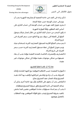 ‫‪Consulting Group for Development‬‬                                   ‫المجموعة الستشارية للتطوير‬
             ‫)‪(CGD‬‬

  ‫‪Turning ideas into advantages‬‬                                   ‫تحول الفكار الى التميز‬


         ‫2.أي زيادة ففي النقفد عفن حاجفة الجمعيفة أو مشاريعفه الشهريفة يجفب أن‬

                                     ‫تودع في حساب الوديعة حسب عملة المنحة.‬
         ‫3.يجري تحويفل النقفد شهريفا مفن حسفاب الوديعفة إلى حسفاب الجاري على‬

                                     ‫أساس النقد المطلوب وفقا للموازنة الشهرية.‬
         ‫4.يكون السحب من حساب البنك الجاري من خلل إصدار شيكات ويحول‬

         ‫المبلغ إلى العملة التفي سفوف يتفم بهفا الدففع حسفب سفعر الصفرف ففي‬
                                                                        ‫تاريخ الحركة.‬
         ‫5.يتفم سفحب المبالغ اللزمفة لصفندوق المصفاريف النثريفة باسفتخدام شيفك‬

         ‫ويتفم تحويفل المبلغ إلى عملة صفندوق المصفاريف النثريفة حسفب سفعر‬
                                                         ‫الصرف في تاريخ الحركة.‬
         ‫6.المص فاريف والمشتريات الخاص فة بالمنح فة المقيدة مؤقت فا يج فب أن يعاد‬
                  ‫ف‬     ‫ف‬               ‫ف‬         ‫ف‬                      ‫ف‬

         ‫تصفنيفها مفن صفافي موجودات مقيدة مؤقتفا إلى صفافي موجودات غيفر‬
                                                                              ‫مقيدة.‬

                                   ‫مادة )٣١(: الدارة المالية للمشاريع‬

         ‫1.الموازنفة المعتمدة حسفب التفاقيفة الموقعفة مفع الجهفة المانحفة وكذلك‬

         ‫الشروط يجففب أن تراجففع وتلخففص لمراعاتهففا والتقيففد بهففا أثناء تنفيففذ‬
                                     ‫المشروع وذلك لضمان تنفيذ المشروع بنجاح.‬
         ‫2.الملخص يجب أن يحتوي على التكاليف وأي بنود خاصة أخرى يمكن أن‬

            ‫تساعد الجمعية في إدارة المشروع وفق شروط المشروع ومتطلباته.‬
         ‫3.يجفب أن يتفم إسفناد مسفؤوليات محددة لموظفيفن معنييفن فيمفا يختفص‬

         ‫بالتقيفد بشروط المشروع ويجفب تبليفغ هؤلء الموظفيفن بهذه المتطلبات‬
                                                                 ‫بالتفصيل وبوضوح.‬




                                                ‫82‬
 