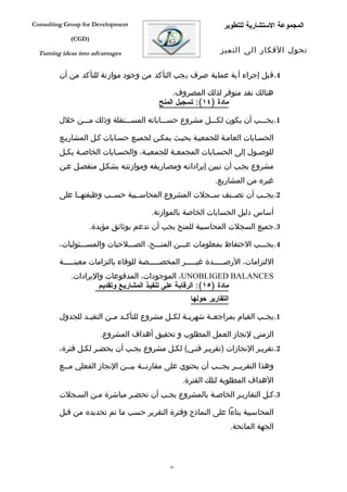 ‫‪Consulting Group for Development‬‬                                 ‫المجموعة الستشارية للتطوير‬
             ‫)‪(CGD‬‬

  ‫‪Turning ideas into advantages‬‬                                 ‫تحول الفكار الى التميز‬


         ‫4.قبل إجراء أية عملية صرف يجب التأكد من وجود موازنة للتأكد من أن‬

                                               ‫هنالك نقد متوفر لذلك المصروف.‬
                                          ‫مادة )٤١(: تسجيل المنح‬

         ‫1.يجفففب أن يكون لكفففل مشروع حسفففاباته المسفففتقلة وذلك مفففن خلل‬

         ‫الحسفابات العامفة للجمعيفة بحيفث يمكفن لجميفع حسفابات كفل المشاريفع‬
         ‫للوصفول إلى الحسفابات المجمعفة للجمعيفة، والحسفابات الخاصفة بكفل‬
         ‫مشروع يجفب أن تفبين إيراداتفه ومصفاريفه وموازنتفه بشكفل منفصفل عفن‬
                                                              ‫غيره من المشاريع.‬
         ‫2.يجففب أن تصففنف سففجلت المشروع المحاسففبية حسففب وظيفتهففا على‬

                                       ‫أساس دليل الحسابات الخاصة بالموازنة.‬
                   ‫3.جميع السجلت المحاسبية للمنح يجب أن تدعم بوثائق مؤيدة.‬

         ‫4.يجفففب الحتفاظ بمعلومات عفففن المنفففح، الصفففلحيات والمسفففئوليات،‬

         ‫اللتزامات، الرصفففففدة غيفففففر المخصفففففصة للوفاء بالتزامات معينفففففة‬
             ‫‪ ،UNOBLIGED BALANCES‬الموجودات، المدفوعات واليرادات.‬
                      ‫مادة )٥١(: الرقابية على تنفييذ المشارييع وتقدييم‬
                                                     ‫التقارير حولها‬

         ‫1.يج فب القيام بمراجع فة شهري فة لك فل مشروع للتأك فد م فن التقي فد للجدول‬
                 ‫ف‬        ‫ف ف‬                 ‫ف‬     ‫ف‬       ‫ف‬                ‫ف‬

                       ‫الزمني لنجاز العمل المطلوب و تحقيق أهداف المشروع.‬
         ‫2.تقريفر النجازات )تقريفر فنفي( لكفل مشروع يجفب أن يحضفر لكفل فترة،‬

         ‫وهذا التقري ففر يجففب أن يحتوي على مقارنففة بيففن النجاز الفعلي مففع‬
           ‫ف‬                  ‫ف‬     ‫ف‬                     ‫ف‬     ‫ف‬
                                                   ‫الهداف المطلوبة لتلك الفترة.‬
         ‫3.كفل التقاريفر الخاصفة بالمشروع يجفب أن تحضفر مباشرة مفن السفجلت‬

         ‫المحاسبية بناءا على النماذج وفترة التقرير حسب ما تم تحديده من قبل‬
                                                                      ‫الجهة المانحة.‬



                                              ‫92‬
 