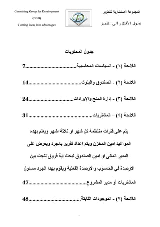 ‫‪Consulting Group for Development‬‬                       ‫المجموعة الستشارية للتطوير‬
             ‫)‪(CGD‬‬

  ‫‪Turning ideas into advantages‬‬                       ‫تحول الفكار الى التميز‬




                                   ‫جدول المحتويات‬

     ‫اللئحة )١( - السياسات المحاسبية.....................................7‬


     ‫اللئحة )٢( - الصندوق والبنوك.......................................41‬


     ‫اللئحة )٣( - إدارة المنح واليرادات.................................42‬


     ‫اللئحة )٤( – المشتريات...............................................13‬

           ‫يتم على فترات منتظمة كل شهر او ثلثة اشهر ويعلم بهده‬

         ‫المواعيد امين المخزن ويتم اعداد تقرير بالجرد ويعرض على‬

           ‫المدير المالى او امين الصندوق لبحث اية فروق نتجت بين‬

      ‫الرصدة في الحاسوب والرصدة الفعلية ويقوم بهدا الجرد مسئول‬

     ‫المشتريات أو مدير المشروع...........................................74‬


     ‫اللئحة )٧( - الموجودات الثابتة......................................84‬

                                         ‫3‬
 