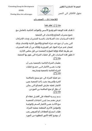 ‫‪Consulting Group for Development‬‬                                  ‫المجموعة الستشارية للتطوير‬
             ‫)‪(CGD‬‬

  ‫‪Turning ideas into advantages‬‬                                  ‫تحول الفكار الى التميز‬

                                  ‫اللئ حة ) ٤( – المشتريات‬

                                              ‫مادة )١(: أحكام عامة‬

         ‫1.هدف هذه الوثيقفة هفو وضفع السفس والقواعفد الخاصفة بالتعامفل مفع‬

                                   ‫جميع مشتريات البضائع والخدمات في الجمعية.‬
         ‫2.هذه الس فياسات تحدد الص فلحيات بالنس فبة للمشتريات وتحدد الجراءات‬
                                    ‫ف‬            ‫ف‬               ‫ف‬

         ‫التفي يجفب أن تتبفع عنفد شراء البضائع والصفول الثابتفة والخدمات وذلك‬
         ‫لضمان عدم شراء المواد غيفر الضروريفة وللتأكفد مفن أن هذه المشتريات‬
             ‫تتم بطريقة فعالة ووفقا للموازنة المعتمدة من قبل مجلس الدارة.‬
           ‫3.تطبق هذه السياسات على كل عمليات الشراء التي يقوم بها الجمعية.‬
                                                          ‫مادة )٢(:‬

                       ‫تعليمات الشراء الخاصفة بالجمعيفة يجفب أن‬
                       ‫تؤخ ففذ بعي ففن العتبار ف ففي جمي ففع عمليات‬
                                ‫ف‬       ‫ف‬             ‫ف‬       ‫ف‬
                              ‫الشراء الخاصة بالجمعية ومشاريعه.‬
                                                     ‫مادة )٣(:‬

                       ‫تتم عملية الشراء في جو يسمح بالمنافسة‬
                       ‫الحرة والشريففة بحيفث يأخفذ الجمعيفة بعيفن‬
                       ‫العتبار عمليفة تعارض المصفالح التي يمكفن‬
                          ‫أن تقلل أو تمنع المنافسة بين الموردين.‬
                                                       ‫مادة )٤(:‬

                       ‫يتففم ترسففية العطاء على أفضففل عطاء أو‬
                       ‫عرض مقدم بمففا يلبففي احتياجات الجمعيففة‬
                       ‫مففع الخففذ بعيففن العتبار السففعر والنوعيففة‬
                       ‫والعوامفل الخرى المتعلقفة بعمليفة الشراء.‬
                       ‫طلبات استدراج العطاءات أو العروض يجب‬
                       ‫أن توضفح كاففة المور المطلوبفة مفن المورد‬


                                               ‫13‬
 