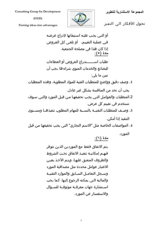 ‫‪Consulting Group for Development‬‬                                 ‫المجموعة الستشارية للتطوير‬
             ‫)‪(CGD‬‬

  ‫‪Turning ideas into advantages‬‬                                 ‫تحول الفكار الى التميز‬


                       ‫أو التفي يجفب عليفه اسفتيفائها لدراج عرضفه‬
                       ‫ففي عمليفة التقييفم، أو تلغفى كفل العروض‬
                                   ‫إذا كان هذا في مصلحة الجمعية.‬
                                                       ‫مادة )٥(:‬

                       ‫طلبات اس فففففففتدراج العروض أو العطاءات‬
                                                     ‫ف‬
                       ‫للبضائع والخدمات المنوي شراءها يجب أن‬
                                                      ‫تبين ما يلي:‬
         ‫1. وصف دقيق وواضح للمتطلبات الفنية للمواد المطلوبة، وهذه المتطلبات‬

                                      ‫يجب أن تحد من المنافسة بشكل غير عادل.‬
         ‫2.المتطلبات والعوامفل التفي يجفب تحقيقهفا مفن قبفل المورد والتفي سفوف‬
                                                    ‫تستخدم في تقييم كل عرض.‬
         ‫3. وصففف للمتطلبات التقنيففة بالنسففبة للمهام المطلوب تنفيذهففا ومسففتوى‬

                                                                 ‫التنفيذ إذا أمكن.‬
         ‫4. المواصففات الخاصفة مثفل "السفم التجاري" التفي يجفب تحقيقهفا مفن قبفل‬

                                                                          ‫المورد.‬
                                                         ‫مادة )٦(:‬

                       ‫يتم التفاق فقط مع الموردين الذين تتوفر‬
                       ‫فيهفم إمكانيفة تنفيفذ التفاق تحفت الشروط‬
                               ‫ف‬           ‫ف‬      ‫ف‬        ‫ف‬
                       ‫والظروف المتففق عليهفا، ويتفم الخفذ بعيفن‬
                       ‫العتبار عوامل محددة مثل مصداقية المورد‬
                       ‫وسففجل التعامففل السففابق والموارد التقنيففة‬
                       ‫والمالية التي يمكنه الرجوع إليها، كما يجب‬
                       ‫اسففتشارة جهات معرفففة موثوقففة للسففؤال‬
                                           ‫والستفسار عن المورد.‬




                                               ‫23‬
 