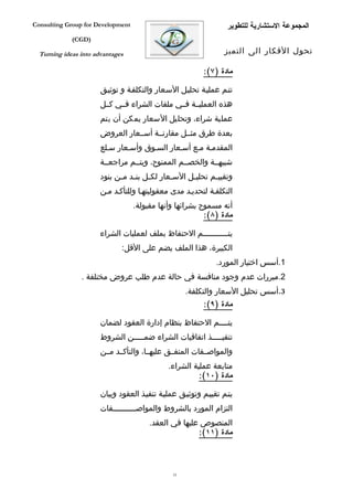 ‫‪Consulting Group for Development‬‬                                    ‫المجموعة الستشارية للتطوير‬
             ‫)‪(CGD‬‬

  ‫‪Turning ideas into advantages‬‬                                    ‫تحول الفكار الى التميز‬

                                                           ‫مادة )٧(:‬

                       ‫تتفم عمليفة تحليفل السفعار والتكلففة و توثيفق‬
                       ‫هذه العمليففة فففي ملفات الشراء فففي كففل‬
                       ‫عملية شراء، وتحليل السعار يمكن أن يتم‬
                       ‫بعدة طرق مثففل مقارنففة أسففعار العروض‬
                       ‫المقدمفة مفع أسفعار السفوق وأسفعار سفلع‬
                       ‫شبيهففة والخصففم الممنوح، ويتففم مراجعففة‬
                       ‫وتقيي فم تحلي فل الس فعار لك فل بن فد م فن بنود‬
                             ‫ف ف‬        ‫ف‬       ‫ف‬      ‫ف‬       ‫ف‬
                       ‫التكلففة لتحديفد مدى معقوليتهفا وللتأكفد مفن‬
                                   ‫أنه مسموح بشرائها وأنها مقبولة.‬
                                                          ‫مادة )٨(:‬

                       ‫يتفففففففففففم الحتفاظ بملف لعمليات الشراء‬
                              ‫الكبيرة، هذا الملف يضم على القل:‬
                                                                ‫1.أسس اختيار المورد.‬
                ‫2.مبررات عدم وجود منافسة في حالة عدم طلب عروض مختلفة .‬
                                                     ‫3.أسس تحليل السعار والتكلفة.‬
                                                           ‫مادة )٩(:‬

                       ‫يتففففم الحتفاظ بنظام إدارة العقود لضمان‬
                       ‫تنفيفففففذ اتفاقيات الشراء ضمفففففن الشروط‬
                       ‫والمواصفففات المتفففق عليهففا، والتأكففد مففن‬
                                               ‫متابعة عملية الشراء.‬
                                                         ‫مادة )٠١(:‬

                       ‫يتفم تقييفم وتوثيفق عمليفة تنفيفذ العقود وبيان‬
                       ‫التزام المورد بالشروط والمواصفففففففففففات‬
                                        ‫المنصوص عليها في العقد.‬
                                                       ‫مادة )١١(:‬



                                                ‫33‬
 