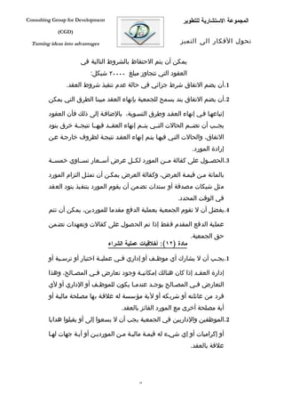 ‫‪Consulting Group for Development‬‬                                ‫المجموعة الستشارية للتطوير‬
             ‫)‪(CGD‬‬

  ‫‪Turning ideas into advantages‬‬                                ‫تحول الفكار الى التميز‬


                       ‫يمكن أن يتم الحتفاظ بالشروط التالية في‬
                           ‫العقود التي تتجاوز مبلغ ٠٠٠٠٢ شيكل:‬
                ‫1.أن يضم التفاق شرط جزائي في حالة عدم تنفيذ شروط العقد.‬

         ‫2.أن يضم التفاق بند يسمح للجمعية بإنهاء العقد مبينا الطرق التي يمكن‬

         ‫إتباعهفا ففي إنهاء العقفد وطرق التسفوية، بالضاففة إلى ذلك فأن العقود‬
         ‫يجففب أن تضففم الحالت التففي يتففم إنهاء العقففد فيهففا نتيجففة خرق بنود‬
         ‫التفاق، والحالت التفي فيهفا يتفم إنهاء العقفد نتيجفة لظروف خارجفة عفن‬
                                                                     ‫إرادة المورد.‬
         ‫3.الحصففول على كفالة مففن المورد لكففل عرض أسففعار تسففاوي خمسففة‬

         ‫بالمائة مفن قيمفة العرض، وكفالة العرض يمكفن أن تمثفل التزام المورد‬
         ‫مثل شيكات مصدقة أو سندات تضمن أن يقوم المورد بتنفيذ بنود العقد‬
                                                              ‫في الوقت المحدد.‬
         ‫4.يفضل أن ل تقوم الجمعية بعملية الدفع مقدما للموردين، يمكن أن تتم‬

         ‫عملية الدفع المقدم فقط إذا تم الحصول على كفالت وتعهدات تضمن‬
                                                                     ‫حق الجمعية.‬
                                   ‫مادة )٢١(: أخلقيات عملية الشراء‬

         ‫1.يج فب أن ل يشارك أي موظ فف أو إداري ف في عملي فة اختيار أو ترس فية أو‬
              ‫ف‬                ‫ف‬       ‫ف‬             ‫ف‬                    ‫ف‬

         ‫إدارة العق فد إذا كان هنالك إمكاني فة وجود تعارض ف في المص فالح، وهذا‬
                  ‫ف‬       ‫ف‬               ‫ف‬                       ‫ف‬
         ‫التعارض ففي المصفالح يوجفد عندمفا يكون للموظفف أو الداري أو لي‬
                          ‫ف‬            ‫ف‬      ‫ف‬       ‫ف‬      ‫ف‬
         ‫فرد من عائلته أو شريكه أو لية مؤسسة له علقفة بها مصفلحة ماليفة أو‬
                                        ‫أية مصلحة أخرى مع المورد الفائز بالعقد.‬
         ‫2.الموظفين والداريين في الجمعية يجب أن ل يسعوا إلى أو يقبلوا هدايا‬

         ‫أو إكراميات أو إي شيفء له قيمفة ماليفة مفن المورديفن أو أيفة جهات لهفا‬
                                                                     ‫علقة بالعقد.‬




                                               ‫43‬
 