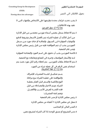 ‫‪Consulting Group for Development‬‬                                   ‫المجموعة الستشارية للتطوير‬
             ‫)‪(CGD‬‬

  ‫‪Turning ideas into advantages‬‬                                   ‫تحول الفكار الى التميز‬


         ‫3.يجفب تحديفد غرامات محددة وفرضهفا على الشخاص والجهات التفي ل‬
            ‫ف‬                        ‫ف‬                    ‫ف‬      ‫ف‬

                                                          ‫تتقيد بهذه الخلقيات.‬
                                          ‫مادة )٣١(: سجل الموردين‬

         ‫1.يتفم الحتفاظ بسفجل يتضمفن أسفماء مورديفن معتمديفن مفن قبفل الدارة‬

         ‫مفن أجفل التأكفد أن عمليفة الشراء تتفم بأفضفل السفعار وشروط الدففع‬
         ‫والنوعيات المتوفرة فففي السففوق، وإضافففة أو حذف مورد مففن سففجل‬
         ‫المورديفن يجفب أن تتفم الموافقفة عليفه مفن قبفل رئيفس مجلس الدارة‬
                                                               ‫ومدير عام الجمعية.‬
         ‫2.قائمفة المورديفن يجفب أن تحتوي على اسفم المورد والبضاعفة المتوفرة‬

            ‫لديه والسعار المواصفات وخبرته في البضائع وتعاملته مع الجمعية.‬
         ‫3.يتفم الحتفاظ بملفات للمورديفن, يتفم إعطاء رقفم لكفل مورد بحيفث يتفم‬

                            ‫استخدام نفس الرقم في كل عملية شراء من المورد.‬
                                        ‫مادة )٤١(: لجنة المشتريات‬

                       ‫يتفففم تشكيفففل لجنفففة المشتريات للشراف‬
                       ‫والموافقففة على عمليففة الشراء مففع مراعاة‬
                       ‫النوع والكمي فة والس فعر قب فل القيام بعملي فة‬
                        ‫ف‬               ‫ف‬      ‫ف‬       ‫ف‬
                       ‫الشراء، ويتفم الختيار والمصفادقة مفن قبفل‬
                       ‫هذه اللجنفففة للعرض النسفففب والفضفففل،‬
                                            ‫وتضم لجنة المشتريات:‬
                                        ‫1.رئيس مجلس الدارة أو مدير عام الجمعية‬

                            ‫2.ممثل عن مجلس الدارة ٢ أعضاء من مجلس الدارة‬

                                                        ‫3.المدير المالي أو المحاسب‬

                 ‫4.مدير المشروع أو منسق الوحدة إذا كان الشراء لمشروع معين.‬




                                                ‫53‬
 