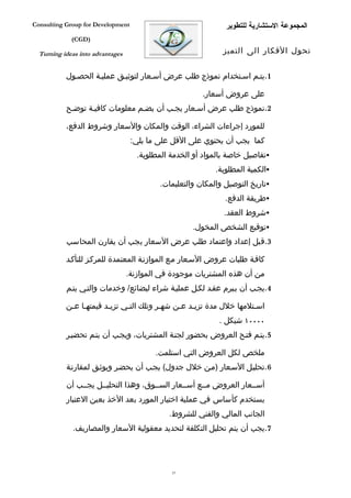 ‫‪Consulting Group for Development‬‬                               ‫المجموعة الستشارية للتطوير‬
             ‫)‪(CGD‬‬

  ‫‪Turning ideas into advantages‬‬                                ‫تحول الفكار الى التميز‬


           ‫1.يتفم اسفتخدام نموذج طلب عرض أسفعار لتوثيفق عمليفة الحصفول‬

                                                        ‫على عروض أسعار.‬
           ‫2.نموذج طلب عرض أسفعار يجفب أن يضفم معلومات كافيفة توضفح‬

           ‫للمورد إجراءات الشراء، الوقت والمكان والسعار وشروط الدفع،‬
                                   ‫كما يجب أن يحتوي على القل على ما يلي:‬
                                     ‫‪‬تفاصيل خاصة بالمواد أو الخدمة المطلوبة.‬
                                                            ‫‪‬الكمية المطلوبة.‬
                                           ‫‪‬تاريخ التوصيل والمكان والتعليمات.‬
                                                               ‫‪‬طريقة الدفع.‬
                                                               ‫‪‬شروط العقد.‬
                                                     ‫‪‬توقيع الشخص المخول.‬
           ‫3.قبل إعداد واعتماد طلب عرض السعار يجب أن يقارن المحاسب‬

           ‫كاففة طلبات عروض السفعار مفع الموازنفة المعتمدة للمركفز للتأكفد‬
                                  ‫من أن هذه المشتريات موجودة في الموازنة.‬
           ‫4.يجفب أن يفبرم عقفد لكفل عمليفة شراء لبضائع/ وخدمات والتفي يتفم‬

           ‫اسفتلمها خلل مدة تزيفد عفن شهفر وتلك التفي تزيفد قيمتهفا عفن‬
            ‫ف ف‬         ‫ف‬     ‫ف‬          ‫ف‬    ‫ف ف‬                   ‫ف‬
                                                             ‫٠٠٠٠١ شيكل .‬
           ‫5.يتفم فتفح العروض بحضور لجنفة المشتريات، ويجفب أن يتفم تحضيفر‬

                                          ‫ملخص لكل العروض التي استلمت.‬
           ‫6.تحليفل السفعار )مفن خلل جدول( يجفب أن يحضفر ويوثفق لمقارنفة‬

           ‫أسففعار العروض مففع أسففعار السففوق، وهذا التحليففل يجففب أن‬
           ‫يستخدم كأساس في عملية اختيار المورد بعد الخذ بعين العتبار‬
                                              ‫الجانب المالي والفني للشروط.‬
             ‫7.يجب أن يتم تحليل التكلفة لتحديد معقولية السعار والمصاريف.‬




                                               ‫73‬
 