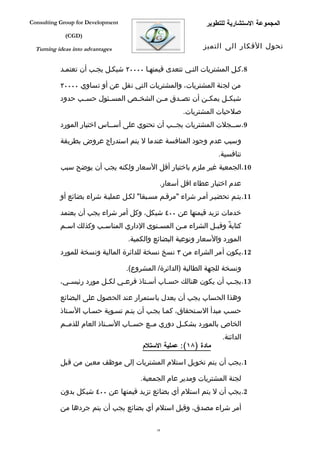 ‫‪Consulting Group for Development‬‬                              ‫المجموعة الستشارية للتطوير‬
             ‫)‪(CGD‬‬

  ‫‪Turning ideas into advantages‬‬                              ‫تحول الفكار الى التميز‬


           ‫8.كفل المشتريات التفي تتعدى قيمتهفا ٠٠٠٠٢ شيكفل يجفب أن تعتمفد‬

           ‫من لجنة المشتريات، والمشتريات التي تقل عن أو تساوي ٠٠٠٠٢‬
           ‫شيك فل يمك فن أن تص فدق م فن الشخ فص المس فئول حس فب حدود‬
                 ‫ف‬       ‫ف‬       ‫ف‬       ‫ف‬     ‫ف‬        ‫ف‬      ‫ف‬
                                                      ‫صلحيات المشتريات.‬
           ‫9.سففجلت المشتريات يجففب أن تحتوي على أسففاس اختيار المورد‬

           ‫وسبب عدم وجود المنافسة عندما ل يتم استدراج عروض بطريقة‬
                                                                  ‫تنافسية.‬
           ‫01.الجمعية غير ملزم باختيار أقل السعار ولكنه يجب أن يوضح سبب‬

                                              ‫عدم اختيار عطاء اقل أسعار.‬
           ‫11.يتفم تحضيفر أمفر شراء "مرقفم مسفبقا" لكفل عمليفة شراء بضائع أو‬

           ‫خدمات تزيد قيمتها عن ٠٠٤ شيكل، وكل أمر شراء يجب أن يعتمد‬
           ‫كتابةً وقب فل الشراء م فن المس فتوى الداري المناسفب وكذلك اسفم‬
            ‫ف‬          ‫ف‬                 ‫ف‬       ‫ف‬           ‫ف‬
                                   ‫المورد والسعار ونوعية البضائع والكمية.‬
           ‫21.يكون أمر الشراء من ٣ نسخ نسخة للدائرة المالية ونسخة للمورد‬

                                   ‫ونسخة للجهة الطالبة )الدائرة/ المشروع(.‬
           ‫31.يج فب أن يكون هنالك حس فاب أس فتاذ فرع في لك فل مورد رئيس في،‬
             ‫ف‬            ‫ف‬     ‫ف‬        ‫ف‬      ‫ف‬                   ‫ف‬

           ‫وهذا الحساب يجب أن يعدل باستمرار عند الحصول على البضائع‬
           ‫حسفب مبدأ السفتحقاق، كمفا يجفب أن يتفم تسفوية حسفاب السفتاذ‬
           ‫الخاص بالمورد بشكففل دوري مففع حسففاب السففتاذ العام للذمففم‬
                                                                   ‫الدائنة.‬
                                        ‫مادة )٨١(: عملية الستلم‬

           ‫1.يجب أن يتم تخويل استلم المشتريات إلى موظف معين من قبل‬

                                       ‫لجنة المشتريات ومدير عام الجمعية.‬
           ‫2.يجب أن ل يتم استلم أي بضائع تزيد قيمتها عن ٠٠٤ شيكل بدون‬

           ‫أمر شراء مصدق، وقبل استلم أي بضائع يجب أن يتم جردها من‬

                                             ‫83‬
 