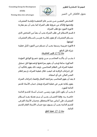 ‫‪Consulting Group for Development‬‬                               ‫المجموعة الستشارية للتطوير‬
             ‫)‪(CGD‬‬

  ‫‪Turning ideas into advantages‬‬                                ‫تحول الفكار الى التميز‬


           ‫الشخففص المعيففن مففن مديففر عام الجمعيففة ولجنففة المشتريات‬
           ‫وفحصها والتأكد من شروط طلب الشراء كما يجب أن يتم مقارنة‬
                                             ‫فاتورة المورد مع طلب الشراء.‬
           ‫3.قسفم السفتلم ففي طلب الشراء يجفب أن يعبفأ مفن الشخفص الذي‬

           ‫يسفففتلم المشتريات أو يقوم بكتابفففة تقريفففر باسفففتلم المشتريات‬
                                                                    ‫لتوثيقها.‬
           ‫4.فاتورة ضريبي فة رس فمية يج فب أن تس فتلم م فن المورد لك فل عملي فة‬
            ‫ف‬       ‫ف‬            ‫ف‬      ‫ف‬        ‫ف‬       ‫ف‬     ‫ف‬

                                                          ‫شراء قبل الدفع.‬
                                      ‫مادة )٩١(: تقرير المشتريات‬

           ‫1.يجفففب أن يتأكفففد المحاسفففب مفففن وجود جميفففع الوثائق المؤيدة‬

           ‫المذكورة سابقا ويجب أن يقوم بمراجعتها وتصديقها قبل تسجيل‬
           ‫عمليفة الشراء ففي النظام المحاسفبي، وبعفد ذلك يقوم بالتأكيفد أن‬
           ‫كفل إجراءات الرقابفة قفد اتبعفت خلل عمليفة الشراء، و يتفم إعلم‬
                                               ‫المدير المالي عن أي استثناء.‬
           ‫2.بعفد أن يقوم المحاسفب بمراجعفة اكتمال واعتماد إجراءات الشراء‬

           ‫يقوم بكتابة تقرير عن عملية الشراء ويعدل حساب الستاذ للذمم‬
                                                              ‫الدائنة للمورد.‬
           ‫3.يج فب أن يكون لك فل مورد رئيس في حس فاب أس فتاذ للذم فم الدائن فة‬
            ‫ف‬         ‫ف‬         ‫ف‬      ‫ف‬     ‫ف‬            ‫ف‬             ‫ف‬

           ‫خاصففة بففه، وهذا الحسففاب يجففب أن يتففم تعديله بعففد اسففتلم‬
           ‫المشتريات على أساس مبدأ الستحقاق، وحساب الستاذ الفرعي‬
           ‫للذمفم الدائنفة يجفب أن يسفوى مفع حسفاب السفتاذ العام للذمفم‬
            ‫ف‬              ‫ف‬      ‫ف‬    ‫ف‬    ‫ف‬       ‫ف‬             ‫ف‬
                                                                     ‫الدائنة.‬
                                           ‫مادة )٠٢(: عملية الدفع‬




                                              ‫93‬
 