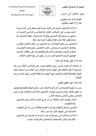 ‫‪Consulting Group for Development‬‬                                 ‫المجموعة الستشارية للتطوير‬
             ‫)‪(CGD‬‬

  ‫‪Turning ideas into advantages‬‬                                 ‫تحول الفكار الى التميز‬

                                                               ‫اللئحة )٥(: ادارة المخزون‬
                                                                ‫مادة )١(: فحص المخزون‬

         ‫1.ادا كان المخزون يشترى فففي فترة زمنيففة ويسففتعمل فففي فترة زمنيففة‬
         ‫اخرى يتوجففب على المراقففب المالي او المحاسففب او اميففن المخزن ان‬
         ‫يتحقق من وجود هدا المخزون واعتماد الية لصرف تكلفة المخزون اما‬
                             ‫باتباع الوارد اول صادر اول ام الوارد أخيرا صادر اول.‬
         ‫2.التحقفق مفن وجود البضاعفة: يتفم التحقفق مفن خلل الكميات الواجفب‬
          ‫ف‬                   ‫ف‬   ‫ف‬       ‫ف‬     ‫ف‬             ‫ف‬   ‫ف‬
         ‫توافرهففا كمخزون اسففتراتيجي بالجرد الحقيقففي وبمراجعففة المشتريات‬
         ‫ودفات فر المخازن واشعارات الس فتلم والمنص فرف على بطاقات الص فنف‬
           ‫ف‬                  ‫ف‬           ‫ف‬                       ‫ف‬
            ‫للوصول للرصيد الصحيح الدى يجب ان يكون في نهاية الفترة المالية.‬

                                                         ‫مادة )٢(: تقدير بضاعة أخر المدة:‬

     ‫ان بضاعفة أخفر المدة تحسفب بثمفن التكلففة ويجفب على المحاسفب التأكفد مفن دلك‬
     ‫بمراجعفة أسفعار التكلففة على فواتيفر الشراء وكدلك يجفب التأكفد مفن اسفتبعاد قيمفة‬
     ‫المواد والبضائع التالف فة لتتخلص منه فا المؤس فسة وهدا التقدي فر يكون ايض فا بس فعر‬
       ‫ف‬     ‫ف‬           ‫ف‬               ‫ف‬        ‫ف‬             ‫ف‬
                                                                                 ‫التلكفة.‬

                                                            ‫مادة )٣(: الجرد الفعلي للمخزن‬

     ‫يجب ان تقوم الجمعية في أخر السنة المالية بجرد شامل للمواد والبضائع ويفضل‬
     ‫ان تكون هنالك رقابفة مسفتمرة لوحدات المخزون اثناء السفنة الماليفة، ويجفب على‬
                                                   ‫المحاسب وامين المخزن مراعاة التالي:‬
         ‫1.اعداد تعليمات الجرد والتأكد من ان فريق الجرد قد قام بحصر المخزون‬
                                                                    ‫تبعا للتعليمات‬
         ‫2.فح فص اس فعار التكلف فة وحس فاب القيم فة والتأك فد م فن ان ك فل العمليات‬
                   ‫ف‬       ‫ف ف‬            ‫ف‬         ‫ف‬      ‫ف‬           ‫ف‬     ‫ف‬
                                       ‫الحسابية على كشوف الجرد قد تمت بدقة‬
         ‫3.ادا لم يتفم الجرد ففي يوم واحفد يجفب تسفديد مفا يصفرف مفن المخزون‬
                      ‫خلل فترة الجرد للستعمال او للمخازن الفرعية ان وجدت.‬



                                              ‫14‬
 