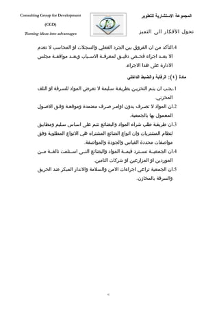 ‫‪Consulting Group for Development‬‬                                ‫المجموعة الستشارية للتطوير‬
             ‫)‪(CGD‬‬

  ‫‪Turning ideas into advantages‬‬                                ‫تحول الفكار الى التميز‬


         ‫4.التأكد من ان الفروق بين الجرد الفعلي والسجلت او المحاسب ل تعدم‬
         ‫ال بعففد اجراء فحففص دقيففق لمعرفففة السففباب وبعففد موافقففة مجلس‬
                                                       ‫الدارة على هدا الجراء.‬

                                                        ‫مادة )٤(: الرقابة والضبط الداخلي‬

         ‫1.يجفب ان يتفم التخزيفن بطريقفة سفليمة ل تعرض المواد للسفرقة او التلف‬
                                                                       ‫المخزني.‬
         ‫2.ان المواد ل تصفرف بدون اوامفر صفرف معتمدة وموقعفة وففق الصفول‬
                                                          ‫المعمول بها بالجمعية.‬
         ‫3.ان طريقفة طلب شراء المواد والبضائع تتفم على اسفاس سفليم ومطابفق‬
         ‫لنظام المشتريات وان انواع الضائع المشتراه هي النواع المطلوبة وفق‬
                                   ‫مواصفات محددة القياس والجودة والمواصفة.‬
         ‫4.ان الجمعيففة تسففترد قيمففة المواد والبضائع التففى اسففتلمت تالفففة مففن‬
                                       ‫الموردين او المزارعين او شركات التامين.‬
         ‫5.ان الجمعية تراعي اجراءات المن والسلمة والندار المبكر ضد الحريق‬
                                                             ‫والسرقة بالمخازن.‬




                                              ‫24‬
 