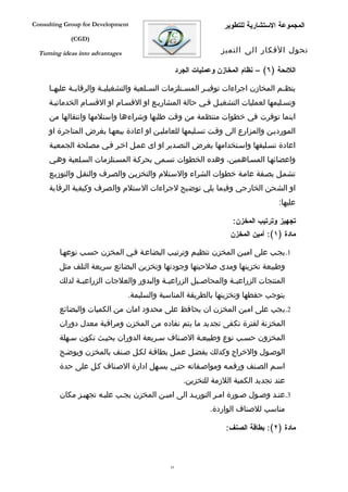 ‫‪Consulting Group for Development‬‬                                   ‫المجموعة الستشارية للتطوير‬
             ‫)‪(CGD‬‬

  ‫‪Turning ideas into advantages‬‬                                    ‫تحول الفكار الى التميز‬

                                                    ‫اللئحة )٦( – نظام المخازن وعمليات الجرد‬

     ‫ينظ فم المخازن اجراءات توفي فر المس فتلزمات الس فلعية والتشغيلي فة والرقاب فة عليه فا‬
      ‫ف‬       ‫ف‬          ‫ف‬               ‫ف‬           ‫ف‬       ‫ف‬                       ‫ف‬
     ‫وتسفليمها لعمليات التشغيفل ففي حالة المشاريفع او القسفام او القسفام الخدماتيفة‬
     ‫اينما توفرت في خطوات منتظمة من وقت طلبها وشراءها واستلمها وانتقالها من‬
     ‫المورديفن والمزارع الى وقفت تسفليمها للعامليفن او اعادة بيعهفا بغرض المتاجرة او‬
     ‫اعادة تسفليفها واسفتخدامها بغرض التصفدير او اى عمفل اخفر ففي مصفلحة الجمعيفة‬
     ‫واعضائهفا المسفاهمين، وهده الخطوات تسفمى بحركفة المسفتلزمات السفلعية وهفي‬
     ‫تشمفل بصففة عامفة خطوات الشراء والسفتلم والتخزيفن والصفرف والنقفل والتوزيفع‬
     ‫او الشحن الخارجي وفيما يلي توضيح لجراءات الستلم والصرف وكيفية الرقابة‬
                                                                                     ‫عليها:‬

                                                                      ‫تجهيز وترتيب المخزن:‬
                                                                      ‫مادة )١(: أمين المخزن‬

         ‫1.يجفب على اميفن المخزن تنظيفم وترتيفب البضاعفة ففي المخزن حسفب نوعهفا‬
         ‫وطبيعة تخزينها ومدى صلحيتها وجودتها وتخزين البضائع سريعة التلف مثل‬
         ‫المنتجات الزراعي فة والمحاص فيل الزراعي فة والبدور والعلجات الزراعي فة لدلك‬
               ‫ف‬                           ‫ف‬           ‫ف‬          ‫ف‬
                                  ‫يتوجب حفطها وتخزينها بالطريقة المناسبة والسليمة.‬
         ‫2.يجب على امين المخزن ان يحافظ على محدود امان من الكميات والبضائع‬
         ‫المخزنة لفترة تكفى تجديد ما يتم نفاده من المخزن ومراقبة معدل دوران‬
         ‫المخزون حسفب نوع وطبيعفة الصفناف سفريعة الدوران بحيفث تكون سفهلة‬
         ‫الوصفول والخراج وكدلك يفضفل عمفل بطاقفة لكفل صفنف بالمخزن ويوضفح‬
         ‫اسفم الصفنف ورقمفه ومواصففاته حتفي يسفهل ادارة الصفناف كفل على حدة‬
                                                      ‫عند تجديد الكمية اللزمة للتخزين.‬
         ‫3.عنفد وصفول صفورة امفر التوريفد الى اميفن المخزن يجفب عليفه تجهيفز مكان‬
                                                               ‫مناسب للصناف الواردة.‬

                                                                    ‫مادة )٢(: بطاقة الصنف:‬



                                               ‫34‬
 