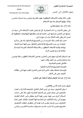 ‫‪Consulting Group for Development‬‬                                ‫المجموعة الستشارية للتطوير‬
             ‫)‪(CGD‬‬

  ‫‪Turning ideas into advantages‬‬                                ‫تحول الفكار الى التميز‬


     ‫وففي حاله تواجفد الصفناف المطلوبفة يقوم بالصفرف ويحرر سفند صفرف مخزنفي‬
                                                  ‫ويأخد توقيع المستلم بما يفيد الستلم.‬

                                                           ‫مادة )٦(: سند ارتجاع مخزني:‬

     ‫في بعض الحيان يرد احد المشاريك كل او بعض كميات الصناف التى سبف ان‬
     ‫سفحبها مفن المخزن لزيادتهفا عفن حاجتفه او عدم مطابقتهفا للمواصففات المطلوبفة او‬
                                      ‫لسبب اخر وفي هده الحالة يجب ان يتبع ما يلي:‬
         ‫•تسففففلم الصففففناف المرتدة مففففن المشروع او الدائؤة بناء على مدكرة‬
         ‫معتمدة من مدير المشروع او الشخص المخول مبين فيها اسم الصنف‬
         ‫ورقمه وكمية الصناف المطلوب ردها وحالة الصناف المرتدة )جيدة او‬
                                                     ‫صالحة او ردئية وسبب الرد(.‬

     ‫عنفد اسفتلم المدكرة يقوم اميفن المخزن بفحفص الصفناف الطلوب ردهفا وتحريفر‬
                                             ‫سند ارتجاع مخزني من اصل وثلث صور:‬
                                                          ‫•الصل لقسم المحاسبة‬
                                             ‫•ونسخة للمشروع او الدائرة المعنية‬
         ‫•ونسفخة تحففظ بملف خاص لدى اميفن المخزن للقيفد منهفا ففي بطاقفة‬
                                                          ‫الصنف تبقي في الدفتر‬

                                   ‫مادة )٧(: اجراءات الضبط والرقابة الداخلية على المخازن‬


                                                     ‫اصول تحديد الحد الدني والقصى:‬
         ‫1.يمثل المخزون نسبة من راس المال العامل بالجمعية فادا زادت كميات‬
         ‫المخزون ففي صفنف معيفن عفن الحدود المناسفبة يكون دلك على حسفاب‬
         ‫أصفناف أخرى مفن جهفة، ومفن جهفة أخرى يعطفل رأس المال العامفل‬
         ‫ويؤدى الى زيادة التكاليف غير المناسبة لهدا الصنف، وكدلك نقص كمية‬
         ‫المخزون مففن صففنف معيففن قففد تؤدى الى تعطيففل عمليات التشغيففل‬
         ‫لمشروع معيففن لدا يجففب تحديففد مسففتويات مناسففبة للتخزيففن يراعففى‬

                                             ‫54‬
 