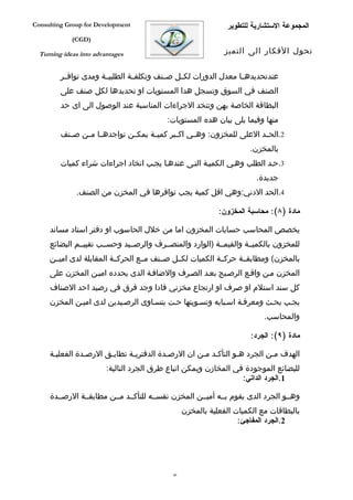 ‫‪Consulting Group for Development‬‬                               ‫المجموعة الستشارية للتطوير‬
             ‫)‪(CGD‬‬

  ‫‪Turning ideas into advantages‬‬                                ‫تحول الفكار الى التميز‬


         ‫عندتحديدهففا معدل الدورات لكففل صففنف وتكلفففة الطلبيففة ومدى توافففر‬
         ‫الصنف في السوق وتسجل هدا المستويات او تحديدها لكل صنف على‬
         ‫البطاقة الخاصة بهن وتتخد الجراءات المناسبة عند الوصول الى اى حد‬
                                           ‫منها وفيما يلى بيان هده المستويات:‬
         ‫2.الحففد العلى للمخزون: وهففي اك فبر كمي فة يمكففن تواجده فا مففن صففنف‬
                     ‫ف‬                ‫ف‬       ‫ف‬
                                                                      ‫بالمخزن.‬
         ‫3.حفد الطلب وهفي الكميفة التفى عندهفا يجفب اتخاد اجراءات شراء كميات‬
                                                                        ‫جديدة.‬
              ‫4.الحد الدني:وهي اقل كمية يجب توافرها في المخزن من الصنف.‬

                                                             ‫مادة )٨(: محاسبة المخزون:‬

     ‫يخصص المحاسب حسابات المخزون اما من خلل الحاسوب او دفتر استاد مساند‬
     ‫للمخزون بالكميففة والقيمففة )الوارد والمنصففرف والرصففيد وحسففب تقييففم البضائع‬
     ‫بالمخزن( ومطابقففة حركففة الكميات لكففل صففنف مففع الحركففة المقابلة لدى اميففن‬
     ‫المخزن مفن واقفع الرصفيج بعفد الصفرف والضاففة الدى يحدده اميفن المخزن على‬
     ‫كل سند استلم او صرف او ارتجاع مخزني فادا وجد فرق في رصيد احد الصناف‬
     ‫يجفب بحفث ومعرففة اسفبابه وتسفويتها حفت يتسفاوى الرصفيدين لدى اميفن المخزن‬
                                                                           ‫والمحاسب.‬

                                                                       ‫مادة )٩(: الجرد:‬

     ‫الهدف مفن الجرد هفو التأكفد مفن ان الرصفدة الدفتريفة تطابفق الرصفدة الفعليفة‬
                         ‫للبضائع الموجودة في المخازن ويمكن اتباع طرق الجرد التالية:‬
                                                                  ‫1.الجرد الداتي:‬

     ‫وهففو الجرد الدى يقوم بففه أميففن المخزن نفسففه للتأكففد مففن مطابقففة الرصففدة‬
                                                  ‫بالبطاقات مع الكميات الفعلية بالمخزن‬
                                                                   ‫2.الجرد المفاجئ:‬




                                             ‫64‬
 