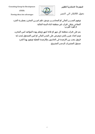 ‫‪Consulting Group for Development‬‬                              ‫المجموعة الستشارية للتطوير‬
             ‫)‪(CGD‬‬

  ‫‪Turning ideas into advantages‬‬                              ‫تحول الفكار الى التميز‬


     ‫ويقوم المدي فففر المالى او المحاس فففب وبدون علم امي فففن المخزن بعملي فففة الجرد‬
              ‫ف‬                 ‫ف‬                  ‫ف‬                     ‫ف‬
                                   ‫المفاجئ وعلى فترات غير منتظمة اثناء السنة المالية.‬
                                                                    ‫3.الجرد الدورى:‬

       ‫يتم على فترات منتظمة كل شهر او ثلثة اشهر ويعلم بهده المواعيد امين المخزن‬
        ‫ويتم اعداد تقرير بالجرد ويعرض على المدير المالى او امين الصندوق لبحث اية‬
             ‫فروق نتجت بين الرصدة في الحاسوب والرصدة الفعلية ويقوم بهدا الجرد‬
                                                   ‫مسئول المشتريات أو مدير المشروع.‬




                                              ‫74‬
 