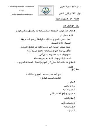 ‫‪Consulting Group for Development‬‬                                  ‫المجموعة الستشارية للتطوير‬
             ‫)‪(CGD‬‬

  ‫‪Turning ideas into advantages‬‬                                  ‫تحول الفكار الى التميز‬

                                                            ‫اللئحة )٧( - الموجودات الثابتة‬


                                                                      ‫مادة )١(: أحكام عامة‬

         ‫1.هدف هذه الوثيقة هو وضع السياسات الخاصة بالتعامل مع الموجودات‬

                                                                 ‫الثابتة لضمان أن:‬
             ‫‪‬عمليفففة شراء الموجودات الثابتفففة أو التخلص منهفففا تتفففم وفقفففا‬
                                                       ‫لتعليمات إدارة الجمعية.‬
               ‫‪‬عملية تصنيف وتسجيل الموجودات الثابتة تتم بالشكل الصحيح.‬
                       ‫‪‬التأكد من قيمة الموجودات الثابتة وإعادة تقييمها دوريا.‬
                                        ‫‪‬الموجودات الثابتة محفوظة بشكل آمن.‬
                                  ‫‪‬استعمال الموجودات الثابتة يتم بطريقة فعالة.‬
         ‫2.تطبفق هذه السفياسات على كفل المهام والعمليات المتعلقفة بالموجودات‬

                                                                             ‫الثابتة.‬
                                                                                 ‫مادة )٢(:‬

                       ‫يتب فع المحاس فب تص فنيف الموجودات الثابت فة‬
                        ‫ف‬                     ‫ف‬     ‫ف‬         ‫ف‬
                                         ‫الخاصة بالجمعية كما يلي:‬
                                                                             ‫1.مباني‬
                                                                       ‫2.أثاث مكتبي‬
                                                                      ‫3.أجهزة مكتبية‬
                                                     ‫4.أجهزة وبرامج الحاسب اللي‬

                                                                      ‫5.نظام التلفون‬

                                                                   ‫6.تحسينات مأجور‬
                                                                       ‫7.كتب المكتبة‬
                                                                           ‫8.سيارات‬




                                                ‫84‬
 