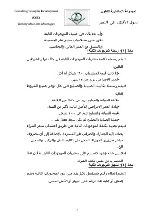 ‫‪Consulting Group for Development‬‬                                ‫المجموعة الستشارية للتطوير‬
             ‫)‪(CGD‬‬

  ‫‪Turning ideas into advantages‬‬                                ‫تحول الفكار الى التميز‬


                       ‫وأية تعديلت في تصنيف الموجودات الثابتة‬
                       ‫تكون مففن صففلحيات مديففر عام الجمعيففة‬
                          ‫وبالتنسيق مع المدير المالي والمحاسب.‬
                                                   ‫مادة )٣(: رسملة الموجودات الثابتة:‬

         ‫1.يتفم رسفملة تكلففة مشتريات الموجودات الثابتفة ففي حال توففر الشرطيفن‬

                                                                         ‫التاليين:‬
                                  ‫‪‬إذا كانت قيمة المشتريات ٠٠٦١ شيكل أو أكثر.‬
                                           ‫‪‬العمر الفتراضي يزيد عن ٢١ شهر.‬
         ‫2.يتفم رسفملة تكاليفف الصفيانة والتصفليح ففي حال توففر جميفع الشروط‬
                 ‫ف‬     ‫ف‬         ‫ف‬     ‫ف‬          ‫ف‬     ‫ف‬         ‫ف‬    ‫ف‬

                                                                          ‫التالية:‬
                            ‫‪‬تكلفة الصيانة والتصليح تزيد عن ٠٢% من التكلفة.‬
                         ‫‪‬زيادة العمر الفتراضي للصل الثابت لكثر من السنة.‬
                                   ‫‪‬قيمة الصيانة والتصليح تزيد عن ٠٠٠١ شيكل.‬
                            ‫‪‬عملية الصيانة والتصليح لم تكن نتيجة عطل تقني.‬
         ‫3.يتفم تحديفد تكلففة الموجودات الثابتفة عفن طريفق احتسفاب سفعر الشراء‬

         ‫يضاف إليه الجمارك والضرائب غير المستردة بالضافة إلى أي مصروف‬
         ‫مباشر ضروري لتجهيزها للعمل مثل تكاليف النقل والتركيب والتحميل ...‬
                                                                             ‫الخ.‬
         ‫4.فففففي حالة وجود خصففففم على مشتريات الموجودات الثابتففففة فأن هذا‬

                                               ‫الخصم يدخل ضمن تكلفة الشراء.‬
                                                       ‫مادة )٤(: تسجيل الموجودات الثابتة‬

         ‫1.يتفم إعطاء رقفم متسفلسل لكفل بنفد مفن بنود الموجودات الثابتفة ويتفم‬
          ‫ف‬     ‫ف‬                       ‫ف ف ف‬           ‫ف‬     ‫ف‬          ‫ف‬

                         ‫إلصاق أو كتابة هذا الرقم على الجهاز أو الصل المعني.‬




                                               ‫94‬
 
