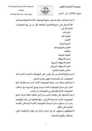 ‫‪Consulting Group for Development‬‬                               ‫المجموعة الستشارية للتطوير‬
             ‫)‪(CGD‬‬

  ‫‪Turning ideas into advantages‬‬                               ‫تحول الفكار الى التميز‬


         ‫2.يتم استخدام سجل لتسجيل جميع الموجودات الثابتة المملوكة ويشتمل‬

         ‫هذا السجل على جميع التفاصيل المتعلقة بكل بند من بنود الموجودات‬
                                                                 ‫الثابتة كما يلي:‬
                                                                    ‫‪‬رقم البند‬
                                                                  ‫‪‬وصف البند‬
                                                                      ‫‪‬الكمية‬
                                                                ‫‪‬تاريخ الشراء‬
                                                         ‫‪‬القسم الموجود فيه‬
                                                                      ‫‪‬التكلفة‬
                                                              ‫‪‬القيمة المتبقية‬
                                                             ‫‪‬نسبة الستهلك‬
                                                     ‫‪‬قيمة الستهلك السنوية‬
                                                     ‫‪‬قيمة الستهلك المتراكم‬
                                                       ‫‪‬صافي القيمة الدفترية‬
         ‫3.يت ففم إبلغ المحاس ففب بأي تغيي ففر على الموجودات الثابت ففة خاص ففة تلك‬
               ‫ف‬       ‫ف‬                        ‫ف‬            ‫ف‬               ‫ف‬

                                  ‫الموجودات غير المستخدمة ليقوم بتعديل السجل.‬
         ‫4.يتم القيام بعملية جرد سنوية للموجودات الثابتة بحيث يتم مطابقة نتائج‬

         ‫الجرد مفع سفجل الموجودات الثابتفة، ويتفم توثيفق التسفوية مفع سفجلت‬
                           ‫الموجودات الثابتة والتحقق من الموجودات أن وجدت.‬
         ‫5.يتفم الحصفول على بوليصفة تأميفن مفن أجفل تغطيفة تكلففة شراء جميفع‬

         ‫الموجودات الثابتفة )باسفتثناء الرض(, مبلغ التغطيفة ففي هذه البوليصفة‬
         ‫يجففب أن يسففاوي سففعر اسففتبدال الموجودات الثابتففة أو صففافي القيمففة‬
                                                            ‫الدفترية على القل.‬
         ‫6.الموظفون مسئولون عن أي خسائر ناتجة عن حوادث أو إهمال خاص‬

                                                     ‫بممتلكات وأجهزة الجمعية.‬


                                               ‫05‬
 