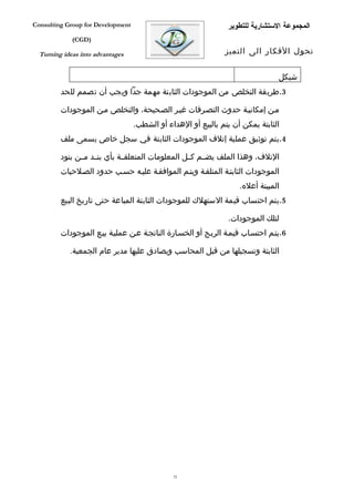 ‫‪Consulting Group for Development‬‬                                ‫المجموعة الستشارية للتطوير‬
             ‫)‪(CGD‬‬

  ‫‪Turning ideas into advantages‬‬                                ‫تحول الفكار الى التميز‬


                                                                                ‫شيكل‬
         ‫3.طريقة التخلص من الموجودات الثابتة مهمة جدا ويجب أن تصمم للحد‬

         ‫مفن إمكانيفة حدوث التصفرفات غيفر الصفحيحة، والتخلص مفن الموجودات‬
                                   ‫الثابتة يمكن أن يتم بالبيع أو الهداء أو الشطب.‬
         ‫4.يتم توثيق عملية إتلف الموجودات الثابتة في سجل خاص يسمى ملف‬

         ‫التلف، وهذا الملف يضففم كففل المعلومات المتعلقففة بأي بنففد مففن بنود‬
         ‫الموجودات الثابتفة المتلففة ويتفم الموافقفة عليفه حسفب حدود الصفلحيات‬
                                                                    ‫المبينة أعله.‬
         ‫5.يتم احتساب قيمة الستهلك للموجودات الثابتة المباعة حتى تاريخ البيع‬

                                                                ‫لتلك الموجودات.‬
         ‫6.يتفم احتسفاب قيمفة الربفح أو الخسفارة الناتجفة عفن عمليفة بيفع الموجودات‬

            ‫الثابتة وتسجيلها من قبل المحاسب ويصادق عليها مدير عام الجمعية.‬




                                               ‫25‬
 