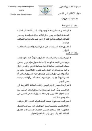 ‫‪Consulting Group for Development‬‬                              ‫المجموعة الستشارية للتطوير‬
             ‫)‪(CGD‬‬

  ‫‪Turning ideas into advantages‬‬                              ‫تحول الفكار الى التميز‬

                                                                 ‫اللئحة )٨( – الرواتب‬


                                                                 ‫مادة )١(: أحكام عامة‬

           ‫1.الهدف مفن هذه الوثيقفة هفو وضفع السفياسات للمعاملت الماليفة‬

           ‫المتعلقفة بالرواتفب، ومفن أجفل التأكفد أن آليفة مراجعفة وتحضيفر‬
            ‫ف‬       ‫ف‬       ‫ف‬        ‫ف‬       ‫ف‬    ‫ف‬     ‫ف‬         ‫ف‬
           ‫كشوفات الرواتفب ودففع هذه الرواتفب تتفم بدقفة ووفقفا للقواعفد‬
                                                                  ‫المحددة.‬
           ‫2.تطبفففق هذه السفففياسات على كفففل المهام والعمليات المتعلقفففة‬
                                                                  ‫بالرواتب.‬
                                                                      ‫مادة )٢(: الدوام‬

           ‫1.يقوم الموظفف بختفم السفاعة اللكترونيفة يوميا عنفد دخوله وعنفد‬

           ‫خروجه من الجمعية، أو يتم الحتفاظ بسجل دوام يومي يتضمن‬
           ‫أسفماء الموظفيفن، سفاعة الدخول وسفاعة الخروج وذلك مفن أجفل‬
           ‫مراقبفة سفاعات الدوام الفعلي للموظفيفن، وهذا السفجل يجفب أن‬
           ‫يعبفأ ويوقفع مفن قبفل الموظفف ويصفادق عليفه المسفئول المباشفر أو‬
           ‫المشرف يوميا، ول يسفففمح للموظفففف المتأخفففر أو الغائب بتعبئة‬
                                                             ‫سجل الدوام.‬
           ‫2.يتفم إرسفال سفجل الدوام اليومفي وكشفف السفاعة اللكترونيفة إلى‬

           ‫المحاسففب يوميا، حي فث يقوم بمقارن فة سففجل الدوام اليوم في مففع‬
                 ‫ف‬                     ‫ف‬              ‫ف‬
           ‫كشفف الدوام اللكترونفي ومراجعفة مسفئول الشخفص المعنفي ففي‬
                                                      ‫حالة وجود اختلفات.‬
           ‫3.يقوم المحاسب شهريا بتحضير كشف الدوام الشهري لكل موظف،‬

           ‫وهذا الكشففف يتضمففن اسففم الموظففف، عدد سففاعات العمففل‬
                                                         ‫ف‬
           ‫المطلوبففة، عدد سففاعات العمففل الفعليففة، عدد سففاعات العمففل‬
                            ‫الضافية، الجازات بدون راتب، السلف والعلوات.‬



                                             ‫55‬
 