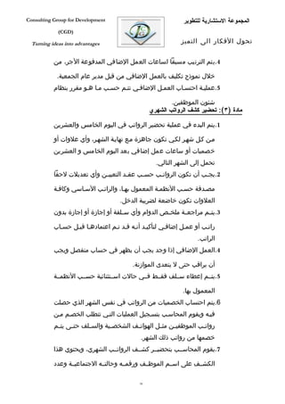‫‪Consulting Group for Development‬‬                               ‫المجموعة الستشارية للتطوير‬
             ‫)‪(CGD‬‬

  ‫‪Turning ideas into advantages‬‬                               ‫تحول الفكار الى التميز‬


           ‫4.يتم الترتيب مسبقا لساعات العمل الضافي المدفوعة الجر، من‬

            ‫خلل نموذج تكليف بالعمل الضافي من قبل مدير عام الجمعية.‬
           ‫5.عمليفة احتسفاب العمفل الضاففي تتفم حسفب مفا هفو مقرر بنظام‬

                                                          ‫شئون الموظفين.‬
                                                  ‫مادة )٣(: تحضير كشف الرواتب الشهري‬

           ‫1.يتم البدء في عملية تحضير الرواتب في اليوم الخامس والعشرين‬

           ‫مفن كفل شهفر لكفي تكون جاهزة مفع نهايفة الشهفر، وأي علوات أو‬
           ‫خصميات أو ساعات عمل إضافي بعد اليوم الخامس و العشرين‬
                                                    ‫تحمل إلى الشهر التالي.‬
           ‫2.يج فب أن تكون الروات فب حس فب عق فد التعيي فن وأي تعديلت لحقا‬
                            ‫ف‬         ‫ف‬     ‫ف‬     ‫ف‬                 ‫ف‬

           ‫مصفدقة حسفب النظمفة المعمول بهفا، والراتفب السفاسي وكاففة‬
                                     ‫العلوات تكون خاضعة لضريبة الدخل.‬
           ‫3.يت فم مراجع فة ملخ فص الدوام وأي س فلفة أو إجازة أو إجازة بدون‬
                                     ‫ف‬               ‫ف‬      ‫ف‬        ‫ف‬

           ‫راتفب أو عمفل إضاففي لتأكيفد أنفه قفد تفم اعتمادهفا قبفل حسفاب‬
                                                                     ‫الراتب.‬
           ‫4.العمل الضافي إذا وجد يجب أن يظهر في حساب منفصل ويجب‬

                                          ‫أن يراقب حتى ل يتعدى الموازنة.‬
           ‫5.يتففم إعطاء سففلف فقففط فففي حالت اسففتثنائية حسففب النظمففة‬

                                                               ‫المعمول بها.‬
           ‫6.يتم احتساب الخصميات من الرواتب في نفس الشهر الذي حصلت‬
           ‫فيفه ويقوم المحاسفب بتسفجيل العمليات التفي تتطلب الخصفم مفن‬
           ‫روات فب الموظفي فن مث فل الهوات فف الشخص فية والس فلف حت فى يت فم‬
            ‫ف‬     ‫ف‬      ‫ف‬        ‫ف‬        ‫ف‬         ‫ف‬     ‫ف‬          ‫ف‬
                                              ‫خصمها من رواتب ذلك الشهر.‬
           ‫7.يقوم المحاسففب بتحضيففر كشففف الرواتففب الشهري، ويحتوي هذا‬

           ‫الكشففف على اسففم الموظففف ورقمففه وحالتففه الجتماعيففة وعدد‬

                                             ‫65‬
 