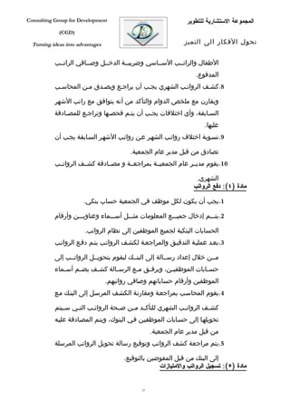‫‪Consulting Group for Development‬‬                                ‫المجموعة الستشارية للتطوير‬
             ‫)‪(CGD‬‬

  ‫‪Turning ideas into advantages‬‬                                ‫تحول الفكار الى التميز‬


           ‫الطفال والراتففب السففاسي وضريبففة الدخففل وصففافي الراتففب‬
                                                                   ‫المدفوع.‬
           ‫8.كشفف الرواتفب الشهري يجفب أن يراجفع ويصفدق مفن المحاسفب‬

           ‫ويقارن مع ملخص الدوام والتأكد من أنه يتوافق مع راتب الشهر‬
           ‫السفابقة، وأي اختلفات يجفب أن يتفم فحصفها وتراجفع للمصفادقة‬
                                                                       ‫عليها.‬
           ‫9.تسفوية اختلف رواتفب الشهفر عفن رواتفب الشهفر السفابقة يجفب أن‬

                                          ‫تصادق من قبل مدير عام الجمعية.‬
           ‫01.يقوم مديففر عام الجمعيففة بمراجعففة و مصففادقة كشففف الرواتففب‬

                                                                   ‫الشهري.‬
                                                                  ‫مادة )٤(: دفع الرواتب‬

                       ‫1.يجب أن يكون لكل موظف في الجمعية حساب بنكي.‬

           ‫2.يتفففم إدخال جميفففع المعلومات مثفففل أسفففماء وعناويفففن وأرقام‬

                        ‫الحسابات البنكية لجميع الموظفين إلى نظام الرواتب.‬
           ‫3.بعفد عمليفة التدقيفق والمراجعفة لكشفف الرواتفب يتفم دففع الرواتفب‬

           ‫مففن خلل إعداد رسففالة إلى البنففك ليقوم بتحويففل الرواتففب إلى‬
           ‫حس فابات الموظفي فن، ويرف فق م فع الرس فالة كش فف يض فم أس فماء‬
              ‫ف‬     ‫ف‬     ‫ف‬       ‫ف‬       ‫ف‬    ‫ف‬        ‫ف‬             ‫ف‬
                                  ‫الموظفين وأرقام حساباتهم وصافي رواتبهم.‬
           ‫4.يقوم المحاسفب بمراجعفة ومقارنفة الكشفف المرسفل إلى البنفك مفع‬

           ‫كش فف الرواتففب الشهري للتأكففد م فن ص فحة الروات فب التففي س فيتم‬
              ‫ف‬           ‫ف‬          ‫ف‬    ‫ف‬                              ‫ف‬
           ‫تحويلهفا إلى حسفابات الموظفيفن ففي البنوك، ويتفم المصفادقة عليفه‬
                                                   ‫من قبل مدير عام الجمعية.‬
           ‫5.يتم مراجعة كشف الرواتب وتوقيع رسالة تحويل الرواتب المرسلة‬

                                        ‫إلى البنك من قبل المفوضين بالتوقيع.‬
                                                     ‫مادة )٥(: تسجيل الرواتب والمتيازات‬


                                              ‫75‬
 