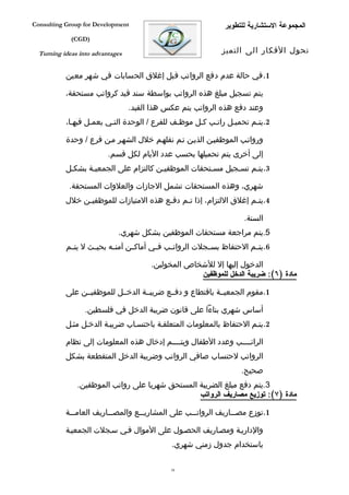 ‫‪Consulting Group for Development‬‬                               ‫المجموعة الستشارية للتطوير‬
             ‫)‪(CGD‬‬

  ‫‪Turning ideas into advantages‬‬                               ‫تحول الفكار الى التميز‬


           ‫1. في حالة عدم دفع الرواتب قبل إغلق الحسابات في شهر معين‬

           ‫يتم تسجيل مبلغ هذه الرواتب بواسطة سند قيد كرواتب مستحقة،‬
                                  ‫وعند دفع هذه الرواتب يتم عكس هذا القيد.‬
           ‫2.يتفم تحميفل راتفب كفل موظفف للفرع / الوحدة التفي يعمفل فيهفا،‬

           ‫ورواتفب الموظفيفن الذيفن تفم نقلهفم خلل الشهفر مفن فرع / وحدة‬
                          ‫إلى أخرى يتم تحميلها بحسب عدد اليام لكل قسم.‬
           ‫3.يتفم تسفجيل مسفتحقات الموظفيفن كالتزام على الجمعيفة بشكفل‬

            ‫شهري، وهذه المستحقات تشمل الجازات والعلوات المستحقة.‬
           ‫4.يت فم إغلق اللتزام، إذا ت فم دف فع هذه المتيازات للموظفي فن خلل‬
                ‫ف‬                        ‫ف‬     ‫ف‬                      ‫ف‬

                                                                      ‫السنة.‬
                             ‫5.يتم مراجعة مستحقات الموظفين بشكل شهري.‬
           ‫6.يت فم الحتفاظ بس فجلت الروات فب ف في أماك فن آمن فه بحي فث ل يت فم‬
            ‫ف‬       ‫ف‬      ‫ف‬      ‫ف‬       ‫ف‬    ‫ف‬           ‫ف‬             ‫ف‬

                                        ‫الدخول إليها إل للشخاص المخولين.‬
                                                     ‫مادة )٦(: ضريبة الدخل للموظفين‬

           ‫1.مقوم الجمعيففة باقتطاع و دفففع ضريبففة الدخففل للموظفيففن على‬

                  ‫أساس شهري بناءا على قانون ضريبة الدخل في فلسطين.‬
           ‫2.يتفم الحتفاظ بالمعلومات المتعلقفة باحتسفاب ضريبفة الدخفل مثفل‬

           ‫الراتففففب وعدد الطفال ويتففففم إدخال هذه المعلومات إلى نظام‬
           ‫الرواتب لحتساب صافي الرواتب وضريبة الدخل المتقطعة بشكل‬
                                                                     ‫صحيح.‬
               ‫3.يتم دفع مبلغ الضريبة المستحق شهريا على رواتب الموظفين.‬
                                                 ‫مادة )٧(: توزيع مصاريف الرواتب‬

           ‫1.توزع مصفففاريف الرواتفففب على المشاريفففع والمصفففاريف العامفففة‬

           ‫والداريفة ومصفاريف الحصفول على الموال ففي سفجلت الجمعيفة‬
                                              ‫باستخدام جدول زمني شهري.‬

                                              ‫85‬
 