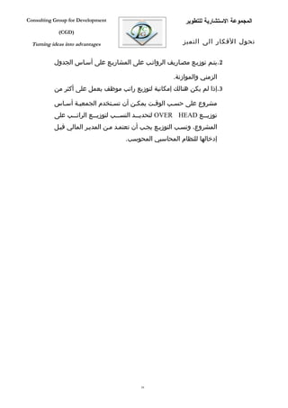 ‫‪Consulting Group for Development‬‬                            ‫المجموعة الستشارية للتطوير‬
             ‫)‪(CGD‬‬

  ‫‪Turning ideas into advantages‬‬                             ‫تحول الفكار الى التميز‬


           ‫2.يتفم توزيفع مصفاريف الرواتفب على المشاريفع على أسفاس الجدول‬

                                                        ‫الزمني والموازنة.‬
           ‫3.إذا لم يكن هنالك إمكانية لتوزيع راتب موظف يعمل على أكثر من‬

           ‫مشروع على حسفب الوقفت يمكفن أن تسفتخدم الجمعيفة أسفاس‬
           ‫توزي ففع ‪ OVER HEAD‬لتحديفففد النسفففب لتوزيفففع الراتفففب على‬
                                                                  ‫ف‬
           ‫المشروع، ونسفب التوزيفع يجفب أن تعتمفد مفن المديفر المالي قبفل‬
                                      ‫إدخالها للنظام المحاسبي المحوسب.‬




                                            ‫95‬
 
