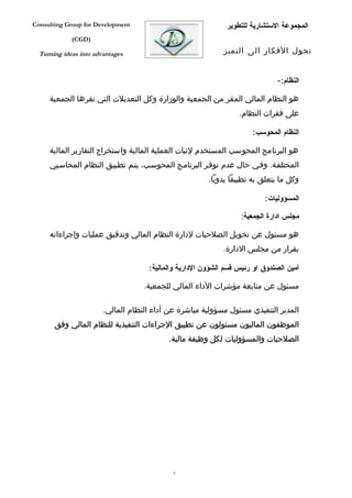 ‫‪Consulting Group for Development‬‬                              ‫المجموعة الستشارية للتطوير‬
             ‫)‪(CGD‬‬

  ‫‪Turning ideas into advantages‬‬                              ‫تحول الفكار الى التميز‬


                                                                              ‫النظام:-‬

     ‫هو النظام المالي المقر من الجمعية والوزارة وكل التعديلت التي تقرها الجمعية‬
                                                                  ‫على فقرات النظام.‬

                                                                      ‫النظام المحوسب:‬

     ‫هو البرنامج المحوسب المستخدم لثبات العملية المالية واستخراج التقارير المالية‬
     ‫المختلففة. وففي حال عدم توففر البرنامفج المحوسفب، يتفم تطفبيق النظام المحاسفبي‬
                                                        ‫وكل ما يتعلق به تطبيقا يدويا.‬

                                                                          ‫المسؤوليات:‬

                                                                   ‫مجلس ادارة الجمعية:‬

     ‫هو مسئول عن تخويل الصلحيات لدارة النظام المالي وتدقيق عمليات وإجراءاته‬
                                                             ‫بقرار من مجلس الدارة.‬

                                     ‫أمين الصندوق او رئيس قسم الشؤون الدارية والمالية:‬

                                    ‫مسئول عن متابعة مؤشرات الداء المالي للجمعية.‬

                        ‫المدير التنفيذي مسئول مسؤولية مباشرة عن أداء النظام المالي.‬
       ‫الموظفون الماليون مسئولون عن تطبيق الجراءات التنفيذية للنظام المالي وفق‬
                                           ‫الصلحيات والمسؤوليات لكل وظيفة مالية.‬




                                             ‫6‬
 