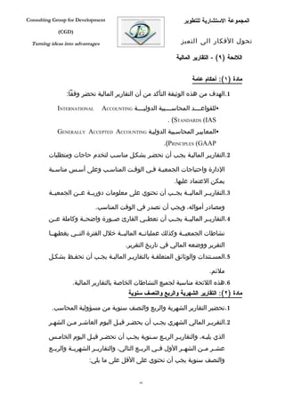 ‫‪Consulting Group for Development‬‬                                    ‫المجموعة الستشارية للتطوير‬
             ‫)‪(CGD‬‬

  ‫‪Turning ideas into advantages‬‬                                    ‫تحول الفكار الى التميز‬

                                                                 ‫اللئحة )٩( - التقارير المالية‬


                                                                       ‫مادة )١(: أحكام عامة‬

                ‫1.الهدف من هذه الوثيقة التأكد من أن التقارير المالية تحضر وفقا:‬

             ‫‪INTERNATIONAL‬‬        ‫‪‬للقواعففففد المحاسففففبية الدوليففففة ‪ACCOUNTING‬‬
                                                             ‫‪. (STANDARDS (IAS‬‬
             ‫‪‬المعاييفر المحاسفبية الدوليفة ‪GENERALLY ACCEPTED ACCOUNTING‬‬
                                                            ‫‪.(PRINCIPLES (GAAP‬‬
         ‫2.التقاريفر الماليفة يجفب أن تحضفر بشكفل مناسفب لتخدم حاجات ومتطلبات‬

         ‫الدارة واحتياجات الجمعيفة ففي الوقفت المناسفب وعلى أسفس مناسفبة‬
                                                                ‫يمكن العتماد عليها.‬
         ‫3.التقاريففر الماليففة يجففب أن تحتوي على معلومات دوريففة عففن الجمعيففة‬

                             ‫ومصادر أمواله، ويجب أن تصدر في الوقت المناسب.‬
         ‫4.التقاريففر الماليففة يجففب أن تعطففي القارئ صففورة واضحففة وكاملة عففن‬

         ‫نشاطات الجمعيففة وكذلك عملياتففه الماليففة خلل الفترة التففي يغطيهففا‬
                                           ‫التقرير ووضعه المالي في تاريخ التقرير.‬
         ‫5.المسفتندات والوثائق المتعلقفة بالتقاريفر الماليفة يجفب أن تحففظ بشكفل‬

                                                                               ‫ملئم.‬
                   ‫6.هذه اللئحة مناسبة لجميع النشاطات الخاصة بالتقارير المالية.‬
                                             ‫مادة )٢(: التقارير الشهرية والربع والنصف سنوية‬

          ‫1.تحضير التقارير الشهرية والربع والنصف سنوية من مسؤولية المحاسب.‬

         ‫2.التقريفر المالي الشهري يجفب أن يحضفر قبفل اليوم العاشفر مفن الشهفر‬

         ‫الذي يليفه، والتقاريفر الربفع سفنوية يجفب أن تحضفر قبفل اليوم الخامفس‬
         ‫عشففر مففن الشهففر الول فففي الربففع التالي، والتقاريففر الشهريففة والربففع‬
                          ‫والنصف سنوية يجب أن تحتوي على القل على ما يلي:‬


                                                 ‫06‬
 