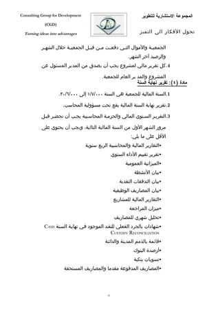 ‫‪Consulting Group for Development‬‬                                   ‫المجموعة الستشارية للتطوير‬
             ‫)‪(CGD‬‬

  ‫‪Turning ideas into advantages‬‬                                   ‫تحول الفكار الى التميز‬


           ‫الجمعي فة والموال الت في دفع فت م فن قب فل الجمعي فة خلل الشه فر‬
            ‫ف‬           ‫ف‬         ‫ف‬     ‫ف‬    ‫ف‬      ‫ف‬              ‫ف‬
                                                            ‫والرصيد آخر الشهر.‬
           ‫4. كل تقرير مالي لمشروع يجب أن يصدق من المدير المسئول عن‬

                                           ‫المشروع والمد ير العام للجمعية.‬
                                                             ‫مادة )٤(: تقرير نهاية السنة‬

                     ‫1.السنة المالية للجمعية هي السنة ٠٠٠/٧/١ إلى ٠٠٠/٦/٠٣.‬

                       ‫2.تقرير نهاية السنة المالية يقع تحت مسؤولية المحاسب.‬

           ‫3.التقريفر السفنوي المالي والحزمفة المحاسفبية يجفب أن تحضفر قبفل‬

           ‫مرور الشهر الول من السنة المالية التالية، ويجب أن يحتوي على‬
                                                             ‫القل على ما يلي:‬
                                   ‫‪‬التقارير المالية والمحاسبية الربع سنوية‬
                                                   ‫‪‬تقرير تقييم الداء السنوي‬
                                                          ‫‪‬الميزانية العمومية‬
                                                               ‫‪‬بيان النشطة‬
                                                       ‫‪‬بيان التدفقات النقدية‬
                                                    ‫‪‬بيان المصاريف الوظيفية‬
                                                    ‫‪‬التقارير المالية للمشاريع‬
                                                            ‫‪‬ميزان المراجعة‬
                                                    ‫‪‬تحليل شهري للمصاريف‬
             ‫‪‬شهادات بالجرد الفعلي للنقفد الموجود ففي نهايفة السفنة ‪CASH‬‬
                                               ‫‪CUSTODY RECONCILIATION‬‬
                                             ‫‪‬قائمة بالذمم المدينة والدائنة‬
                                                              ‫‪‬أرصدة البنوك‬
                                                               ‫‪‬تسويات بنكية‬
                       ‫‪‬المصاريف المدفوعة مقدما والمصاريف المستحقة‬




                                              ‫26‬
 